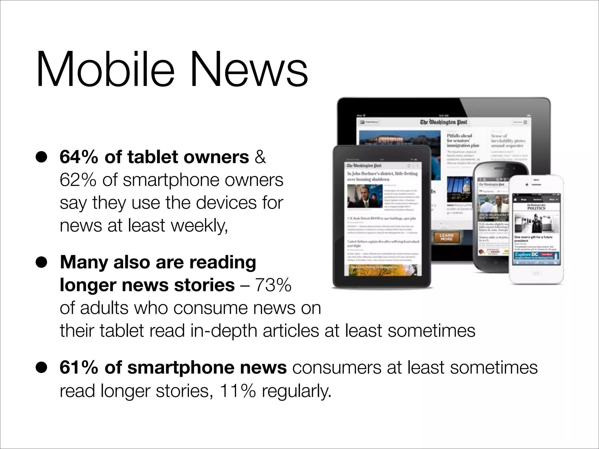 Mobile News
• 64% of tablet owners &
62% of smartphone owners
say they use the devices for
news at least weekly,
• Many also are reading
longer news stories – 73%
of adults who consume news on
their tablet read in-depth articles at least sometimes
• 61% of smartphone news consumers at least sometimes
read longer stories, 11% regularly.
 