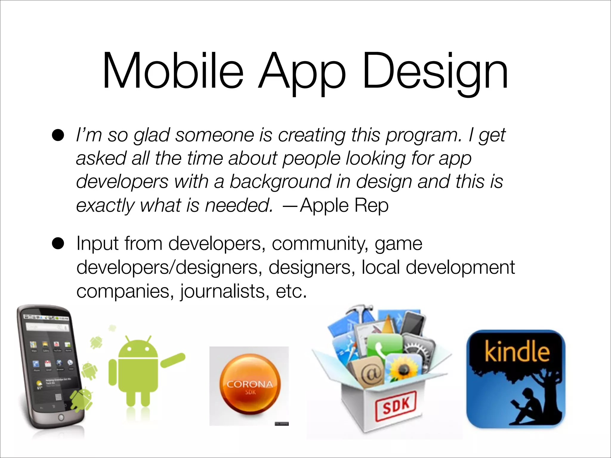 Mobile App Design
• I’m so glad someone is creating this program. I get
asked all the time about people looking for app
developers with a background in design and this is
exactly what is needed. —Apple Rep
• Input from developers, community, game
developers/designers, designers, local development
companies, journalists, etc.
 