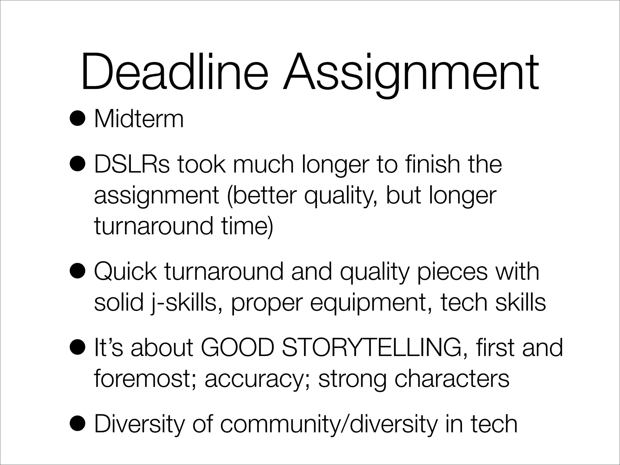 Deadline Assignment
•Midterm
•DSLRs took much longer to ﬁnish the
assignment (better quality, but longer
turnaround time)
•Quick turnaround and quality pieces with
solid j-skills, proper equipment, tech skills
•It’s about GOOD STORYTELLING, ﬁrst and
foremost; accuracy; strong characters
•Diversity of community/diversity in tech
 