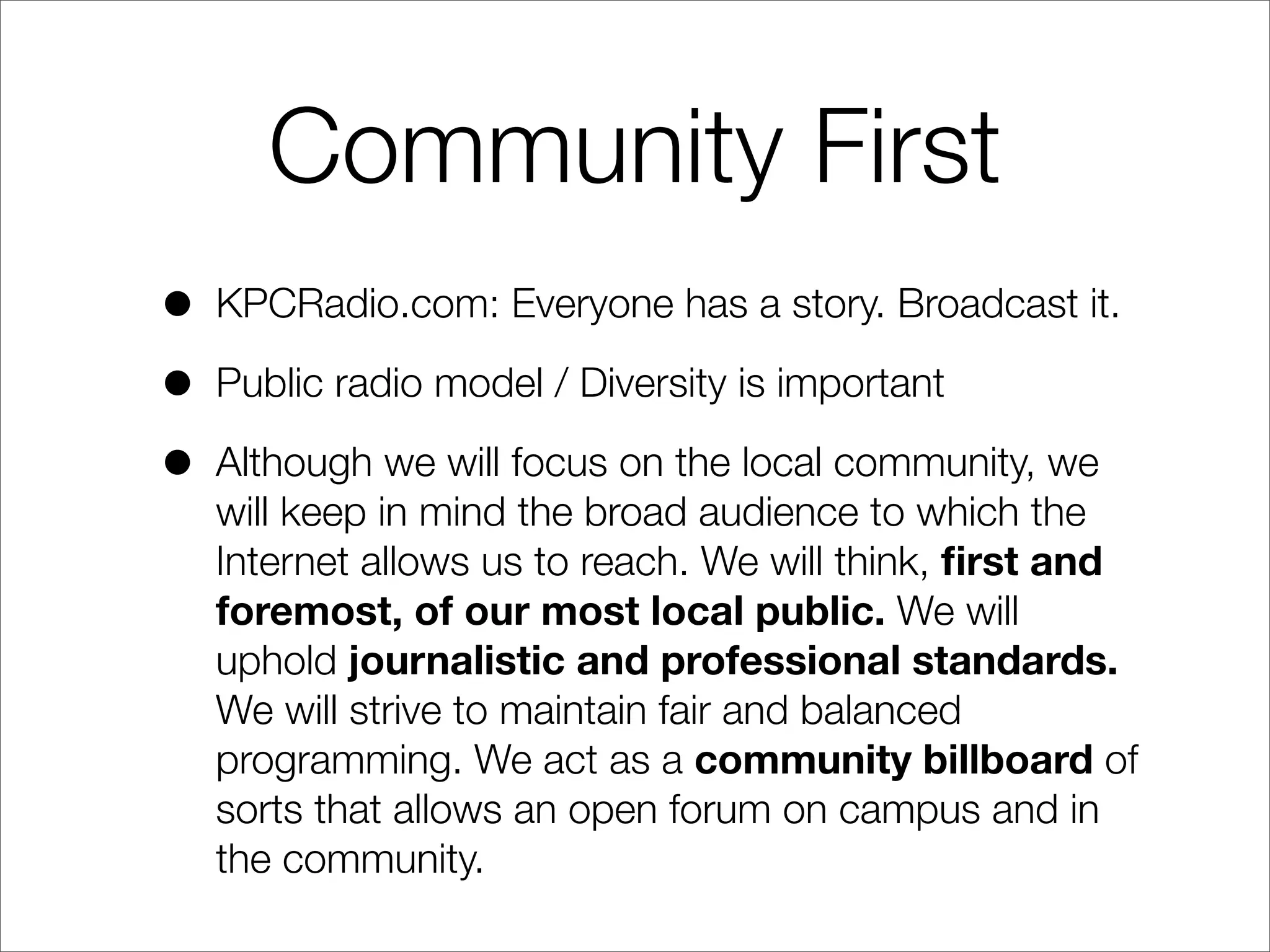 Community First
• KPCRadio.com: Everyone has a story. Broadcast it.
• Public radio model / Diversity is important
• Although we will focus on the local community, we
will keep in mind the broad audience to which the
Internet allows us to reach. We will think, ﬁrst and
foremost, of our most local public. We will
uphold journalistic and professional standards.
We will strive to maintain fair and balanced
programming. We act as a community billboard of
sorts that allows an open forum on campus and in
the community.
 