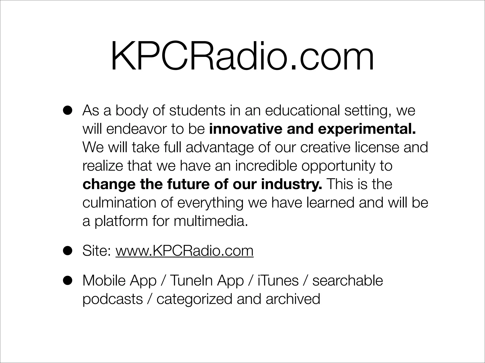 KPCRadio.com
• As a body of students in an educational setting, we
will endeavor to be innovative and experimental.
We will take full advantage of our creative license and
realize that we have an incredible opportunity to
change the future of our industry. This is the
culmination of everything we have learned and will be
a platform for multimedia.
• Site: www.KPCRadio.com
• Mobile App / TuneIn App / iTunes / searchable
podcasts / categorized and archived
 