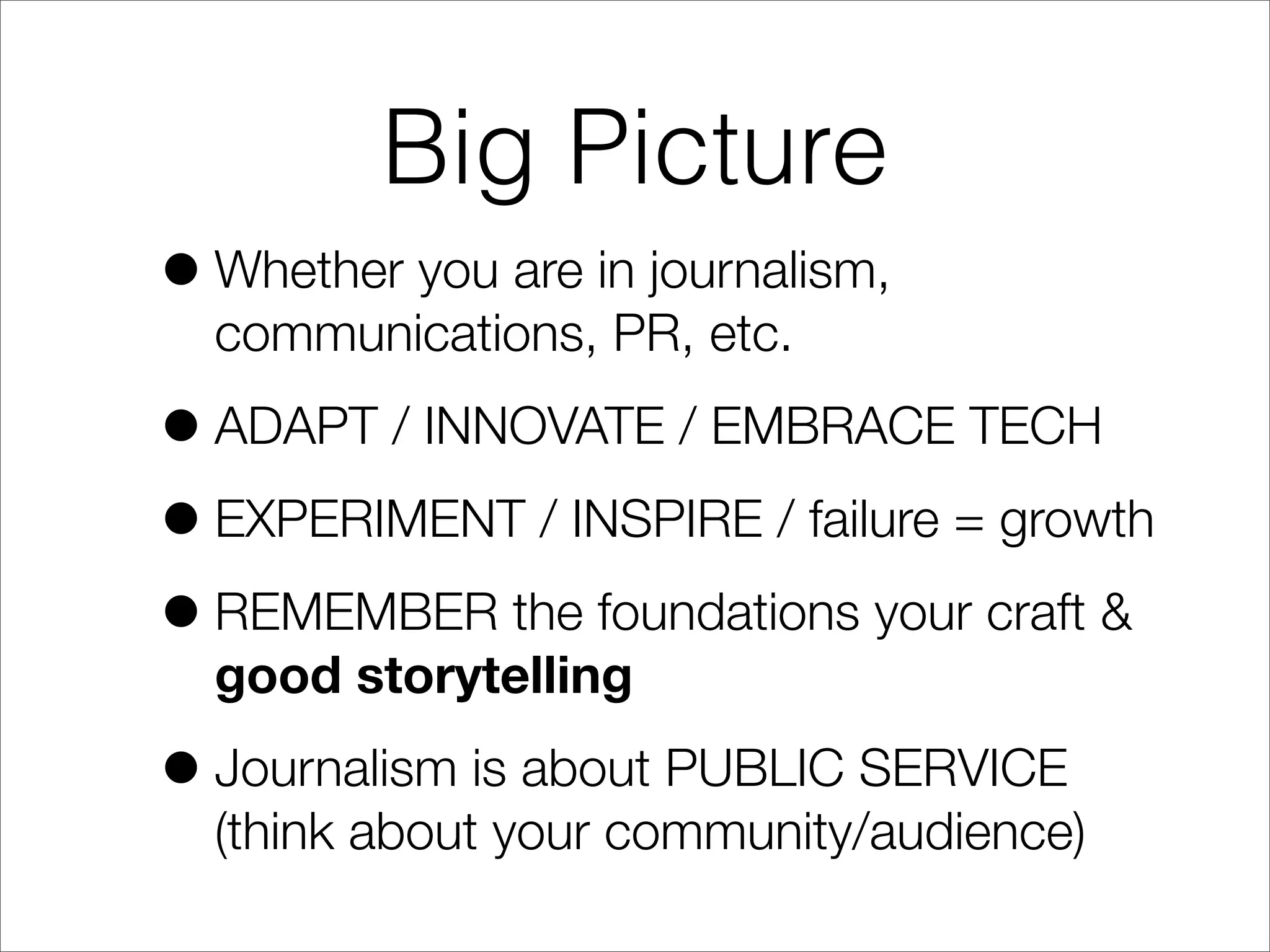 Big Picture
•Whether you are in journalism,
communications, PR, etc.
•ADAPT / INNOVATE / EMBRACE TECH
•EXPERIMENT / INSPIRE / failure = growth
•REMEMBER the foundations your craft &
good storytelling
•Journalism is about PUBLIC SERVICE
(think about your community/audience)
 