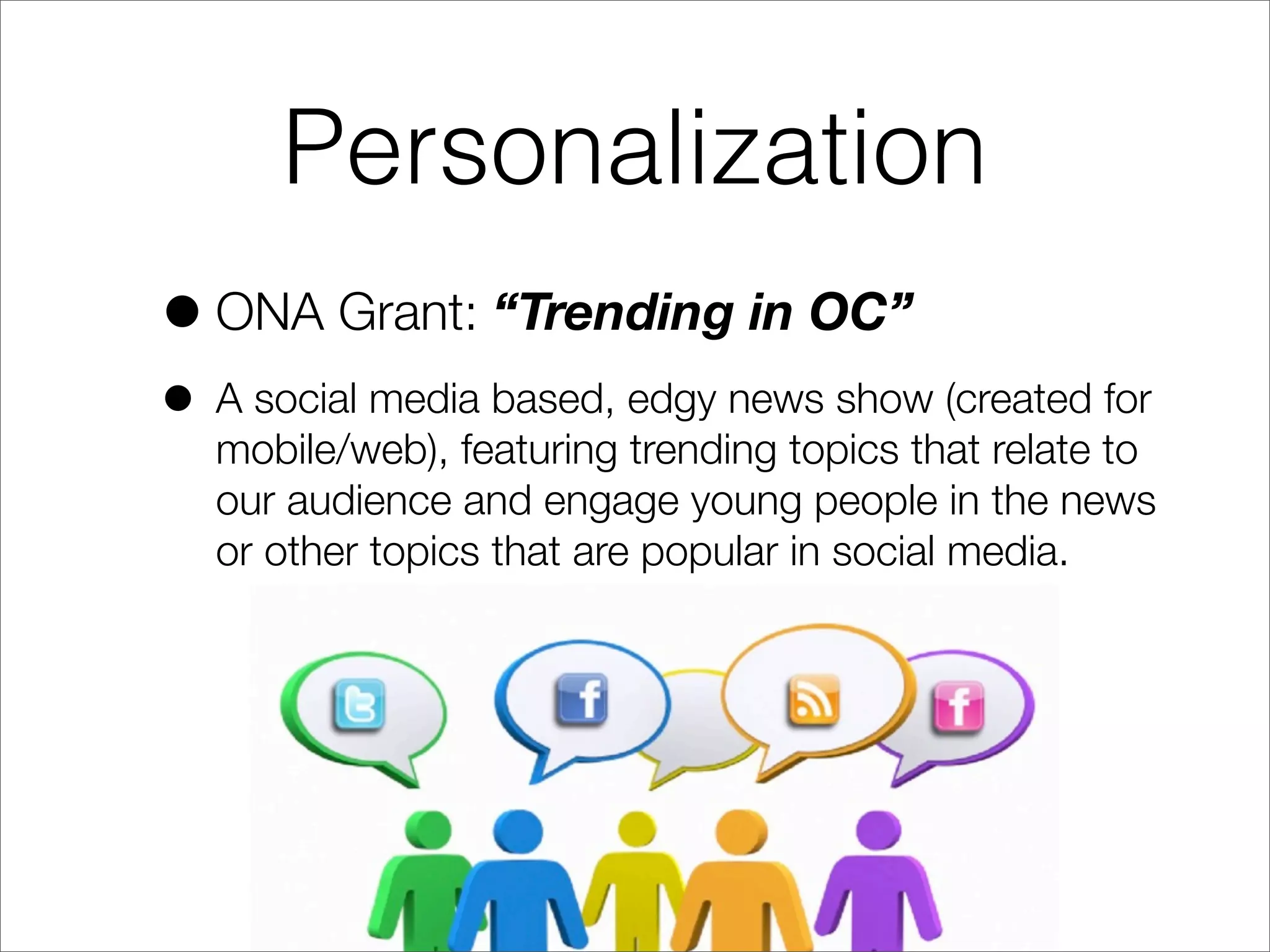 Personalization
•ONA Grant: “Trending in OC”
• A social media based, edgy news show (created for
mobile/web), featuring trending topics that relate to
our audience and engage young people in the news
or other topics that are popular in social media.
 