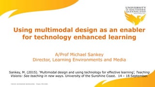 Using multimodal design as an enabler
for technology enhanced learning
A/Prof Michael Sankey
Director, Learning Environments and Media
Sankey, M. (2015). ‘Multimodal design and using technology for effective learning’, Teaching
Visions: See teaching in new ways. University of the Sunshine Coast. 14 – 18 September.
 