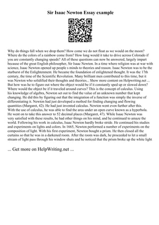 Sir Isaac Newton Essay example
Why do things fall when we drop them? How come we do not float as we would on the moon?
Where do the colors of a rainbow come from? How long would it take to drive across Colorado if
you are constantly changing speeds? All of these questions can now be answered, largely impart
because of the great English philosopher, Sir Isaac Newton. In a time where religion was at war with
science, Isaac Newton opened up people s minds to theories and reason. Isaac Newton was to be the
starburst of the Enlightenment. He became the foundation of enlightened thought. It was the 17th
century, the time of the Scientific Revolution. Many brilliant men contributed to this time, but it
was Newton who solidified their thoughts and theories... Show more content on Helpwriting.net ...
But how was he to figure out where the object would be if it constantly sped up or slowed down?
Where would the object be if it traveled around curves? This is the concept of calculus. Using
his knowledge of algebra, Newton set out to find the value of an unknown number that kept
changing. He did this by figuring out that the integration of a function was simply the inverse of
differentiating it. Newton had just developed a method for finding changing and flowing
quantities (Margaret, 42). He had just invented calculus. Newton went even further after this.
With the use of calculus, he was able to find the area under an open curve known as a hyperbola.
He went on to take this answer to 52 decimal places (Margaret, 47). While Isaac Newton was
very satisfied with these results, he had other things on his mind, and he continued to amaze the
world. Following his work in calculus, Isaac Newton hardly broke stride. He continued his studies
and experiments on lights and colors. In 1665, Newton performed a number of experiments on the
composition of light. With his first experiment, Newton bought a prism. He then closed all the
curtains so that he was in a darkened room. After the room was dark, he proceeded to let a small
stream of light pass through his window shuts and he noticed that the prism broke up the white light
... Get more on HelpWriting.net ...
 