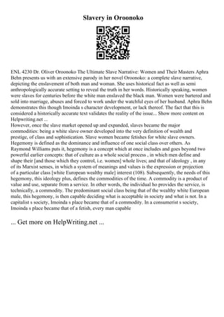 Slavery in Oroonoko
ENL 4230 Dr. Oliver Oroonoko The Ultimate Slave Narrative: Women and Their Masters Aphra
Behn presents us with an extensive parody in her novel Oroonoko: a complete slave narrative,
depicting the enslavement of both man and woman. She uses historical fact as well as semi
anthropologically accurate setting to reveal the truth in her words. Historically speaking, women
were slaves for centuries before the white man enslaved the black man. Women were bartered and
sold into marriage, abuses and forced to work under the watchful eyes of her husband. Aphra Behn
demonstrates this though Imoinda s character development, or lack thereof. The fact that this is
considered a historically accurate text validates the reality of the issue... Show more content on
Helpwriting.net ...
However, once the slave market opened up and expanded, slaves became the major
commodities: being a white slave owner developed into the very definition of wealth and
prestige, of class and sophistication. Slave women became fetishes for white slave owners.
Hegemony is defined as the dominance and influence of one social class over others. As
Raymond Williams puts it, hegemony is a concept which at once includes and goes beyond two
powerful earlier concepts: that of culture as a whole social process , in which men define and
shape their [and those which they control, i.e. women] whole lives; and that of ideology , in any
of its Marxist senses, in which a system of meanings and values is the expression or projection
of a particular class [white European wealthy male] interest (108). Subsequently, the needs of this
hegemony, this ideology plus, defines the commodities of the time. A commodity is a product of
value and use, separate from a service. In other words, the individual ho provides the service, is
technically, a commodity. The predominant social class being that of the wealthy white European
male, this hegemony, is then capable deciding what is acceptable in society and what is not. In a
capitalist s society, Imoinda s place became that of a commodity. In a consumerist s society,
Imoinda s place became that of a fetish, every man capable
... Get more on HelpWriting.net ...
 