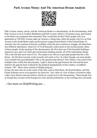 Park Avenue Money And The American Dream Analysis
Park Avenue: money, power, and the American dream is a documentary. In this documentary, both
Park Avenue in oh so wealthy Manhattan and Park Avenue which is 10 minutes away and located
in the Bronx are compared and contrasted. Why would they do this? Well, people who own
apartments at 740 Park Avenue make up America s ruling class while the people who live on Park
Avenue in the South Bronx make up the poorest congressional district in the United States. In
America, the rich continue to become wealthier while the poor continue to struggle, dividing them
into different subcultures. Great isn t it? It all basically comes down to the socioeconomic status
of these people. In the opening of this documentary, the first shots are of the beautiful buildings,
expensive cars, and even white gloved doorman standing outside, all of the materialistic things.
This is the life that most wish to live. The media even will try to persuade people that this is the
dream , the life that everyone works towards and wants to live. In reality though, can most people
even consider this goal attainable? This is the question that director Alex Gibney visits and revisits
multiple times within this documentary. Light is shed on the gap between the rich and the poor
and how the gap has been widened by the political manipulations of the country s wealthiest
citizens. 740... Show more content on Helpwriting.net ...
In fact, the men who are at the center of the film, such as Paul Ryan, the Koch brothers, and Sen.
Chuck Schumer never even agreed to an interview. Any video we view of them is limited to older
videos from dinners and conventions which are voiced over in the documentary. These people feel
as though they are part of the bourgeoisie class and the proletariats, or the working class surrounds
... Get more on HelpWriting.net ...
 