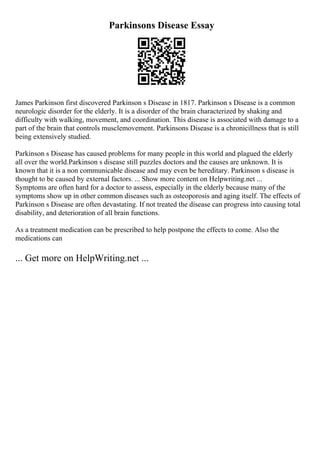 Parkinsons Disease Essay
James Parkinson first discovered Parkinson s Disease in 1817. Parkinson s Disease is a common
neurologic disorder for the elderly. It is a disorder of the brain characterized by shaking and
difficulty with walking, movement, and coordination. This disease is associated with damage to a
part of the brain that controls musclemovement. Parkinsons Disease is a chronicillness that is still
being extensively studied.
Parkinson s Disease has caused problems for many people in this world and plagued the elderly
all over the world.Parkinson s disease still puzzles doctors and the causes are unknown. It is
known that it is a non communicable disease and may even be hereditary. Parkinson s disease is
thought to be caused by external factors. ... Show more content on Helpwriting.net ...
Symptoms are often hard for a doctor to assess, especially in the elderly because many of the
symptoms show up in other common diseases such as osteoporosis and aging itself. The effects of
Parkinson s Disease are often devastating. If not treated the disease can progress into causing total
disability, and deterioration of all brain functions.
As a treatment medication can be prescribed to help postpone the effects to come. Also the
medications can
... Get more on HelpWriting.net ...
 