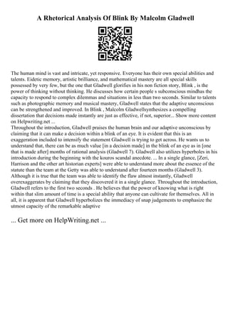 A Rhetorical Analysis Of Blink By Malcolm Gladwell
The human mind is vast and intricate, yet responsive. Everyone has their own special abilities and
talents. Eidetic memory, artistic brilliance, and mathematical mastery are all special skills
possessed by very few, but the one that Gladwell glorifies in his non fiction story, Blink , is the
power of thinking without thinking. He discusses how certain people s subconscious mindhas the
capacity to respond to complex dilemmas and situations in less than two seconds. Similar to talents
such as photographic memory and musical mastery, Gladwell states that the adaptive unconscious
can be strengthened and improved. In Blink , Malcolm Gladwellsynthesizes a compelling
dissertation that decisions made instantly are just as effective, if not, superior... Show more content
on Helpwriting.net ...
Throughout the introduction, Gladwell praises the human brain and our adaptive unconscious by
claiming that it can make a decision within a blink of an eye. It is evident that this is an
exaggeration included to intensify the statement Gladwell is trying to get across. He wants us to
understand that, there can be as much value [in a decision made] in the blink of an eye as in [one
that is made after] months of rational analysis (Gladwell 7). Gladwell also utilizes hyperboles in his
introduction during the beginning with the kouros scandal anecdote. ... In a single glance, [Zeri,
Harrison and the other art historian experts] were able to understand more about the essence of the
statute than the team at the Getty was able to understand after fourteen months (Gladwell 3).
Although it is true that the team was able to identify the flaw almost instantly, Gladwell
overexaggerates by claiming that they discovered it in a single glance. Throughout the introduction,
Gladwell refers to the first two seconds . He believes that the power of knowing what is right
within that slim amount of time is a special ability that anyone can cultivate for themselves. All in
all, it is apparent that Gladwell hyperbolizes the immediacy of snap judgements to emphasize the
utmost capacity of the remarkable adaptive
... Get more on HelpWriting.net ...
 