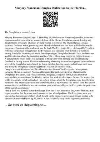 Marjory Stoneman Douglas Dedication to the Florida...
The Everglades; a treasured river
Marjory Stoneman Douglas (April 7, 1890 May 14, 1998) was an American journalist, writer and
environmentalist known for her staunch defense of the Florida Everglades against draining and
development. Moving to Miami as a young woman to work for The Miami Herald, Douglas
became a freelance writer, producing over a hundred short stories that were published in popular
magazines. Her most influential work was the book The Everglades: River of Grass (1947), which
redefined the popular conception of the Everglades as a treasured river instead of a worthless
swamp. Published the same year as the formal opening of Everglades National Park, the book was
a call to attention about the degrading quality of life ... Show more content on Helpwriting.net ...
A concrete network of canals was designed to bring water from the lake area to surrounding
farmland in the dry season. Florida was becoming a booming area and more people came and more
acres of the Everglades were cleared for farms, ranches, housing, roads, and railways. And more
and more; the Everglades were dying (Miami Museum of Science, 1995).
Douglas was quickly drawn into the debate over the future of the Everglades. Many people,
including Florida s governor, Napoleon Bonaparte Broward, were in favor of draining the
Everglades. But others, like Frank Stoneman, disagreed. Marjory s father, Frank Stoneman
supported the preservation of the Glades, an idea that made the developers furious. He wanted this
wilderness area to be left untouched. Her earliest notions about the Everglades came directly from
her father. She became convinced that the Glades should be preserved in a natural state. She joined
a committee to establish the area as a national park, which would give the Everglades the protection
of the federal government.
Finally there was a public outcry for change. Now that it was almost too late, wrote Marjory, men
began to realize that the water supply was never just a local problem. The Everglades were one
vast unified harmonious whole in which the old subtle balance which was destroyed needed to be
replaced or restored (Bryant pg 57, 1992). A new, scientific study of the region recommended
... Get more on HelpWriting.net ...
 
