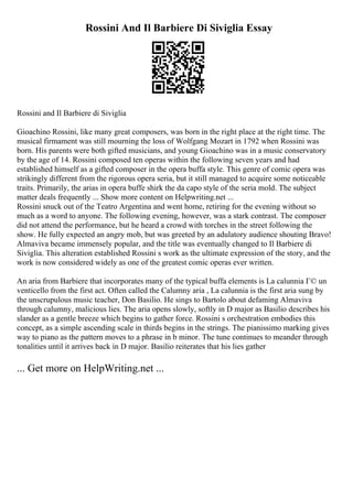Rossini And Il Barbiere Di Siviglia Essay
Rossini and Il Barbiere di Siviglia
Gioachino Rossini, like many great composers, was born in the right place at the right time. The
musical firmament was still mourning the loss of Wolfgang Mozart in 1792 when Rossini was
born. His parents were both gifted musicians, and young Gioachino was in a music conservatory
by the age of 14. Rossini composed ten operas within the following seven years and had
established himself as a gifted composer in the opera buffa style. This genre of comic opera was
strikingly different from the rigorous opera seria, but it still managed to acquire some noticeable
traits. Primarily, the arias in opera buffe shirk the da capo style of the seria mold. The subject
matter deals frequently ... Show more content on Helpwriting.net ...
Rossini snuck out of the Teatro Argentina and went home, retiring for the evening without so
much as a word to anyone. The following evening, however, was a stark contrast. The composer
did not attend the performance, but he heard a crowd with torches in the street following the
show. He fully expected an angry mob, but was greeted by an adulatory audience shouting Bravo!
Almaviva became immensely popular, and the title was eventually changed to Il Barbiere di
Siviglia. This alteration established Rossini s work as the ultimate expression of the story, and the
work is now considered widely as one of the greatest comic operas ever written.
An aria from Barbiere that incorporates many of the typical buffa elements is La calunnia Г© un
venticello from the first act. Often called the Calumny aria , La calunnia is the first aria sung by
the unscrupulous music teacher, Don Basilio. He sings to Bartolo about defaming Almaviva
through calumny, malicious lies. The aria opens slowly, softly in D major as Basilio describes his
slander as a gentle breeze which begins to gather force. Rossini s orchestration embodies this
concept, as a simple ascending scale in thirds begins in the strings. The pianissimo marking gives
way to piano as the pattern moves to a phrase in b minor. The tune continues to meander through
tonalities until it arrives back in D major. Basilio reiterates that his lies gather
... Get more on HelpWriting.net ...
 