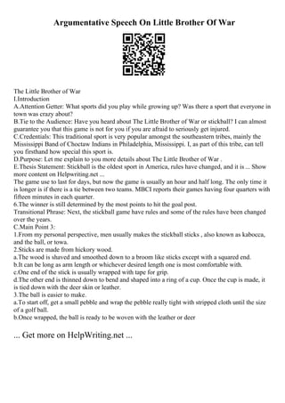 Argumentative Speech On Little Brother Of War
The Little Brother of War
I.Introduction
A.Attention Getter: What sports did you play while growing up? Was there a sport that everyone in
town was crazy about?
B.Tie to the Audience: Have you heard about The Little Brother of War or stickball? I can almost
guarantee you that this game is not for you if you are afraid to seriously get injured.
C.Credentials: This traditional sport is very popular amongst the southeastern tribes, mainly the
Mississippi Band of Choctaw Indians in Philadelphia, Mississippi. I, as part of this tribe, can tell
you firsthand how special this sport is.
D.Purpose: Let me explain to you more details about The Little Brother of War .
E.Thesis Statement: Stickball is the oldest sport in America, rules have changed, and it is ... Show
more content on Helpwriting.net ...
The game use to last for days, but now the game is usually an hour and half long. The only time it
is longer is if there is a tie between two teams. MBCI reports their games having four quarters with
fifteen minutes in each quarter.
6.The winner is still determined by the most points to hit the goal post.
Transitional Phrase: Next, the stickball game have rules and some of the rules have been changed
over the years.
C.Main Point 3:
1.From my personal perspective, men usually makes the stickball sticks , also known as kabocca,
and the ball, or towa.
2.Sticks are made from hickory wood.
a.The wood is shaved and smoothed down to a broom like sticks except with a squared end.
b.It can be long as arm length or whichever desired length one is most comfortable with.
c.One end of the stick is usually wrapped with tape for grip.
d.The other end is thinned down to bend and shaped into a ring of a cup. Once the cup is made, it
is tied down with the deer skin or leather.
3.The ball is easier to make.
a.To start off, get a small pebble and wrap the pebble really tight with stripped cloth until the size
of a golf ball.
b.Once wrapped, the ball is ready to be woven with the leather or deer
... Get more on HelpWriting.net ...
 