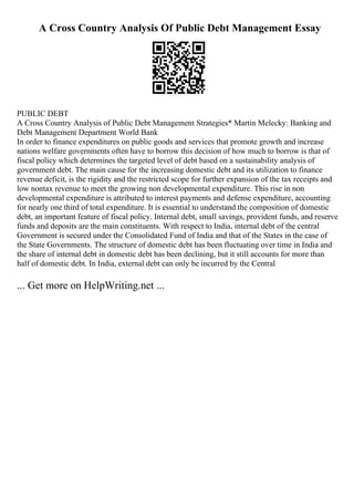 A Cross Country Analysis Of Public Debt Management Essay
PUBLIC DEBT
A Cross Country Analysis of Public Debt Management Strategies* Martin Melecky: Banking and
Debt Management Department World Bank
In order to finance expenditures on public goods and services that promote growth and increase
nations welfare governments often have to borrow this decision of how much to borrow is that of
fiscal policy which determines the targeted level of debt based on a sustainability analysis of
government debt. The main cause for the increasing domestic debt and its utilization to finance
revenue deficit, is the rigidity and the restricted scope for further expansion of the tax receipts and
low nontax revenue to meet the growing non developmental expenditure. This rise in non
developmental expenditure is attributed to interest payments and defense expenditure, accounting
for nearly one third of total expenditure. It is essential to understand the composition of domestic
debt, an important feature of fiscal policy. Internal debt, small savings, provident funds, and reserve
funds and deposits are the main constituents. With respect to India, internal debt of the central
Government is secured under the Consolidated Fund of India and that of the States in the case of
the State Governments. The structure of domestic debt has been fluctuating over time in India and
the share of internal debt in domestic debt has been declining, but it still accounts for more than
half of domestic debt. In India, external debt can only be incurred by the Central
... Get more on HelpWriting.net ...
 