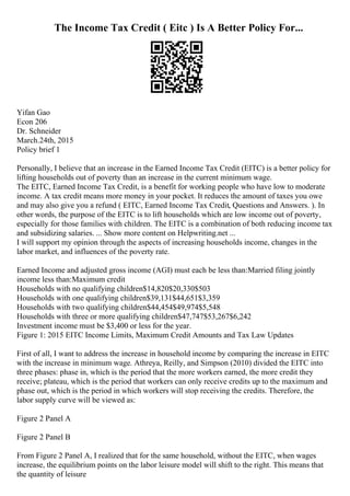 The Income Tax Credit ( Eitc ) Is A Better Policy For...
Yifan Gao
Econ 206
Dr. Schneider
March.24th, 2015
Policy brief 1
Personally, I believe that an increase in the Earned Income Tax Credit (EITC) is a better policy for
lifting households out of poverty than an increase in the current minimum wage.
The EITC, Earned Income Tax Credit, is a benefit for working people who have low to moderate
income. A tax credit means more money in your pocket. It reduces the amount of taxes you owe
and may also give you a refund ( EITC, Earned Income Tax Credit, Questions and Answers. ). In
other words, the purpose of the EITC is to lift households which are low income out of poverty,
especially for those families with children. The EITC is a combination of both reducing income tax
and subsidizing salaries. ... Show more content on Helpwriting.net ...
I will support my opinion through the aspects of increasing households income, changes in the
labor market, and influences of the poverty rate.
Earned Income and adjusted gross income (AGI) must each be less than:Married filing jointly
income less than:Maximum credit
Households with no qualifying children$14,820$20,330$503
Households with one qualifying children$39,131$44,651$3,359
Households with two qualifying children$44,454$49,974$5,548
Households with three or more qualifying children$47,747$53,267$6,242
Investment income must be $3,400 or less for the year.
Figure 1: 2015 EITC Income Limits, Maximum Credit Amounts and Tax Law Updates
First of all, I want to address the increase in household income by comparing the increase in EITC
with the increase in minimum wage. Athreya, Reilly, and Simpson (2010) divided the EITC into
three phases: phase in, which is the period that the more workers earned, the more credit they
receive; plateau, which is the period that workers can only receive credits up to the maximum and
phase out, which is the period in which workers will stop receiving the credits. Therefore, the
labor supply curve will be viewed as:
Figure 2 Panel A
Figure 2 Panel B
From Figure 2 Panel A, I realized that for the same household, without the EITC, when wages
increase, the equilibrium points on the labor leisure model will shift to the right. This means that
the quantity of leisure
 
