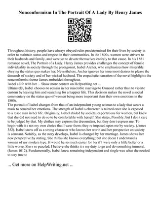 Nonconformism In The Portrait Of A Lady By Henry James
Throughout history, people have always obeyed rules predetermined for their lives by society in
order to maintain status and respect in their communities. In the 1800s, women were strivers to
their husbands and family, and were set to devote themselves entirely to that cause. In his 1881
romance novel, The Portrait of a Lady, Henry James provides challenges the concept of female
individuality in society through the protagonist, Isabel Archer, who emphasizes how miserable
obeying the status quo makes her; Nevertheless, Archer ignores her innermost desires to please the
demands of society and of her wicked husband. The empathetic narration of the novel highlights the
nonconformist theme James embedded throughout.
Isabel s life with her ... Show more content on Helpwriting.net ...
Ultimately, Isabel chooses to remain in her miserable marriage to Osmond rather than to violate
custom by leaving him and searching for a happier life. This decision makes the novel a social
commentary on the status quo of women being more important than their own emotions in the
1800s.
The portrait of Isabel changes from that of an independent young woman to a lady that wears a
mask to conceal her emotions. The strength of Isabel s character is tainted once she is exposed
to a toxic man in her life. Originally, Isabel abided by societal expectations for women, but knew
that she did not need to do so to be comfortable with herself. She states, Possibly; but I don t care
to be judged by that. My clothes may express the dressmaker, but they don t express me. To
begin with it s not my own choice that I wear them; they re imposed upon me by society. (James
352). Isabel starts off as a strong character who knows her worth and her perspective on society
is constant. Notably, as the story develops, Isabel is changed by her marriage. James shows her
new perspective by stating, She thinks she knows everything; but she doesn t understand a
woman of my modern type. It would be so much easier for her if I were only a little better or a
little worse. She s so puzzled; I believe she thinks it s my duty to go and do something immoral.
(James 1012). Fundamentally, Isabel knew remaining independent and single was what she needed
to stay true to
... Get more on HelpWriting.net ...
 