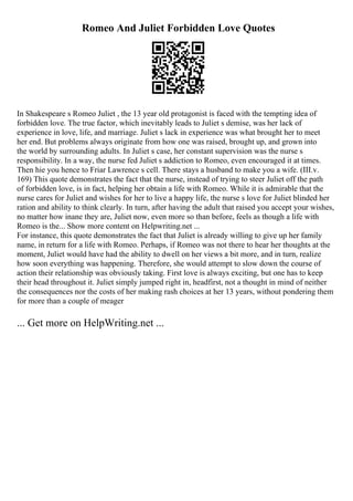 Romeo And Juliet Forbidden Love Quotes
In Shakespeare s Romeo Juliet , the 13 year old protagonist is faced with the tempting idea of
forbidden love. The true factor, which inevitably leads to Juliet s demise, was her lack of
experience in love, life, and marriage. Juliet s lack in experience was what brought her to meet
her end. But problems always originate from how one was raised, brought up, and grown into
the world by surrounding adults. In Juliet s case, her constant supervision was the nurse s
responsibility. In a way, the nurse fed Juliet s addiction to Romeo, even encouraged it at times.
Then hie you hence to Friar Lawrence s cell. There stays a husband to make you a wife. (III.v.
169) This quote demonstrates the fact that the nurse, instead of trying to steer Juliet off the path
of forbidden love, is in fact, helping her obtain a life with Romeo. While it is admirable that the
nurse cares for Juliet and wishes for her to live a happy life, the nurse s love for Juliet blinded her
ration and ability to think clearly. In turn, after having the adult that raised you accept your wishes,
no matter how inane they are, Juliet now, even more so than before, feels as though a life with
Romeo is the... Show more content on Helpwriting.net ...
For instance, this quote demonstrates the fact that Juliet is already willing to give up her family
name, in return for a life with Romeo. Perhaps, if Romeo was not there to hear her thoughts at the
moment, Juliet would have had the ability to dwell on her views a bit more, and in turn, realize
how soon everything was happening. Therefore, she would attempt to slow down the course of
action their relationship was obviously taking. First love is always exciting, but one has to keep
their head throughout it. Juliet simply jumped right in, headfirst, not a thought in mind of neither
the consequences nor the costs of her making rash choices at her 13 years, without pondering them
for more than a couple of meager
... Get more on HelpWriting.net ...
 