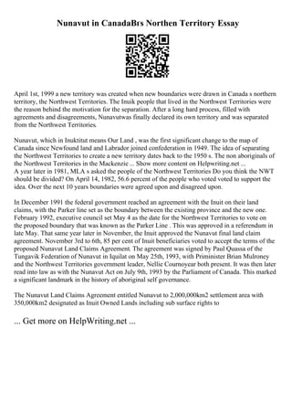 Nunavut in CanadaВґs Northen Territory Essay
April 1st, 1999 a new territory was created when new boundaries were drawn in Canada s northern
territory, the Northwest Territories. The Inuik people that lived in the Northwest Territories were
the reason behind the motivation for the separation. After a long hard process, filled with
agreements and disagreements, Nunavutwas finally declared its own territory and was separated
from the Northwest Territories.
Nunavut, which in Inuktitut means Our Land , was the first significant change to the map of
Canada since Newfound land and Labrador joined confederation in 1949. The idea of separating
the Northwest Territories to create a new territory dates back to the 1950 s. The non aboriginals of
the Northwest Territories in the Mackenzie ... Show more content on Helpwriting.net ...
A year later in 1981, MLA s asked the people of the Northwest Territories Do you think the NWT
should be divided? On April 14, 1982, 56.6 percent of the people who voted voted to support the
idea. Over the next 10 years boundaries were agreed upon and disagreed upon.
In December 1991 the federal government reached an agreement with the Inuit on their land
claims, with the Parker line set as the boundary between the existing province and the new one.
February 1992, executive council set May 4 as the date for the Northwest Territories to vote on
the proposed boundary that was known as the Parker Line . This was approved in a referendum in
late May. That same year later in November, the Inuit approved the Nunavut final land claim
agreement. November 3rd to 6th, 85 per cent of Inuit beneficiaries voted to accept the terms of the
proposed Nunavut Land Claims Agreement. The agreement was signed by Paul Quassa of the
Tungavik Federation of Nunavut in Iquilat on May 25th, 1993, with Priminister Brian Mulroney
and the Northwest Territories government leader, Nellie Cournoyear both present. It was then later
read into law as with the Nunavut Act on July 9th, 1993 by the Parliament of Canada. This marked
a significant landmark in the history of aboriginal self governance.
The Nunavut Land Claims Agreement entitled Nunavut to 2,000,000km2 settlement area with
350,000km2 designated as Inuit Owned Lands including sub surface rights to
... Get more on HelpWriting.net ...
 
