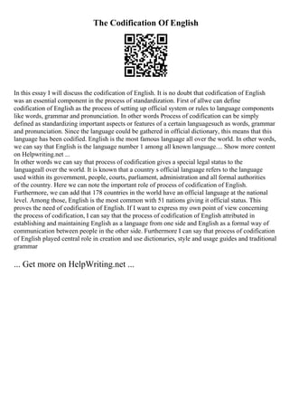 The Codification Of English
In this essay I will discuss the codification of English. It is no doubt that codification of English
was an essential component in the process of standardization. First of allwe can define
codification of English as the process of setting up official system or rules to language components
like words, grammar and pronunciation. In other words Process of codification can be simply
defined as standardizing important aspects or features of a certain languagesuch as words, grammar
and pronunciation. Since the language could be gathered in official dictionary, this means that this
language has been codified. English is the most famous language all over the world. In other words,
we can say that English is the language number 1 among all known language.... Show more content
on Helpwriting.net ...
In other words we can say that process of codification gives a special legal status to the
languageall over the world. It is known that a country s official language refers to the language
used within its government, people, courts, parliament, administration and all formal authorities
of the country. Here we can note the important role of process of codification of English.
Furthermore, we can add that 178 countries in the world have an official language at the national
level. Among those, English is the most common with 51 nations giving it official status. This
proves the need of codification of English. If I want to express my own point of view concerning
the process of codification, I can say that the process of codification of English attributed in
establishing and maintaining English as a language from one side and English as a formal way of
communication between people in the other side. Furthermore I can say that process of codification
of English played central role in creation and use dictionaries, style and usage guides and traditional
grammar
... Get more on HelpWriting.net ...
 
