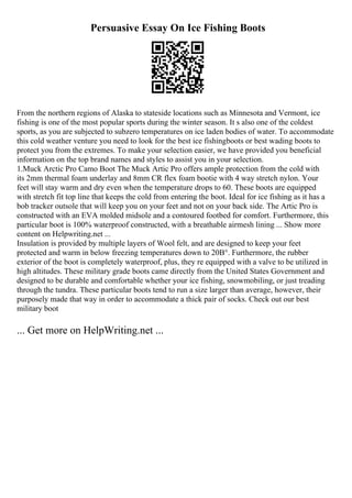 Persuasive Essay On Ice Fishing Boots
From the northern regions of Alaska to stateside locations such as Minnesota and Vermont, ice
fishing is one of the most popular sports during the winter season. It s also one of the coldest
sports, as you are subjected to subzero temperatures on ice laden bodies of water. To accommodate
this cold weather venture you need to look for the best ice fishingboots or best wading boots to
protect you from the extremes. To make your selection easier, we have provided you beneficial
information on the top brand names and styles to assist you in your selection.
1.Muck Arctic Pro Camo Boot The Muck Artic Pro offers ample protection from the cold with
its 2mm thermal foam underlay and 8mm CR flex foam bootie with 4 way stretch nylon. Your
feet will stay warm and dry even when the temperature drops to 60. These boots are equipped
with stretch fit top line that keeps the cold from entering the boot. Ideal for ice fishing as it has a
bob tracker outsole that will keep you on your feet and not on your back side. The Artic Pro is
constructed with an EVA molded midsole and a contoured footbed for comfort. Furthermore, this
particular boot is 100% waterproof constructed, with a breathable airmesh lining ... Show more
content on Helpwriting.net ...
Insulation is provided by multiple layers of Wool felt, and are designed to keep your feet
protected and warm in below freezing temperatures down to 20В°. Furthermore, the rubber
exterior of the boot is completely waterproof, plus, they re equipped with a valve to be utilized in
high altitudes. These military grade boots came directly from the United States Government and
designed to be durable and comfortable whether your ice fishing, snowmobiling, or just treading
through the tundra. These particular boots tend to run a size larger than average, however, their
purposely made that way in order to accommodate a thick pair of socks. Check out our best
military boot
... Get more on HelpWriting.net ...
 