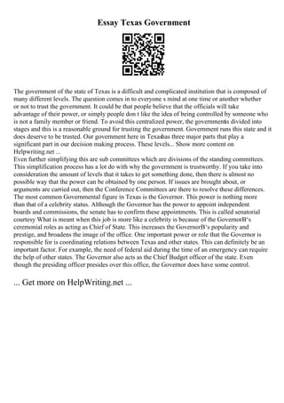 Essay Texas Government
The government of the state of Texas is a difficult and complicated institution that is composed of
many different levels. The question comes in to everyone s mind at one time or another whether
or not to trust the government. It could be that people believe that the officials will take
advantage of their power, or simply people don t like the idea of being controlled by someone who
is not a family member or friend. To avoid this centralized power, the governmentis divided into
stages and this is a reasonable ground for trusting the government. Government runs this state and it
does deserve to be trusted. Our government here in Texashas three major parts that play a
significant part in our decision making process. These levels... Show more content on
Helpwriting.net ...
Even further simplifying this are sub committees which are divisions of the standing committees.
This simplification process has a lot do with why the government is trustworthy. If you take into
consideration the amount of levels that it takes to get something done, then there is almost no
possible way that the power can be obtained by one person. If issues are brought about, or
arguments are carried out, then the Conference Committees are there to resolve these differences.
The most common Governmental figure in Texas is the Governor. This power is nothing more
than that of a celebrity status. Although the Governor has the power to appoint independent
boards and commissions, the senate has to confirm these appointments. This is called senatorial
courtesy What is meant when this job is more like a celebrity is because of the GovernorВ‘s
ceremonial roles as acting as Chief of State. This increases the GovernorВ‘s popularity and
prestige, and broadens the image of the office. One important power or role that the Governor is
responsible for is coordinating relations between Texas and other states. This can definitely be an
important factor. For example, the need of federal aid during the time of an emergency can require
the help of other states. The Governor also acts as the Chief Budget officer of the state. Even
though the presiding officer presides over this office, the Governor does have some control.
... Get more on HelpWriting.net ...
 