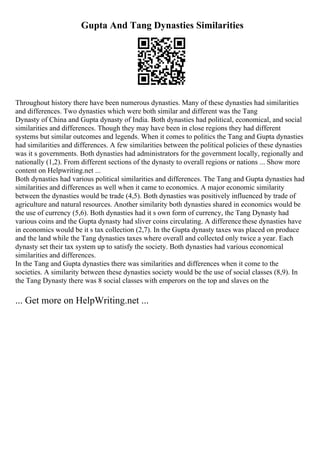 Gupta And Tang Dynasties Similarities
Throughout history there have been numerous dynasties. Many of these dynasties had similarities
and differences. Two dynasties which were both similar and different was the Tang
Dynasty of China and Gupta dynasty of India. Both dynasties had political, economical, and social
similarities and differences. Though they may have been in close regions they had different
systems but similar outcomes and legends. When it comes to politics the Tang and Gupta dynasties
had similarities and differences. A few similarities between the political policies of these dynasties
was it s governments. Both dynasties had administrators for the government locally, regionally and
nationally (1,2). From different sections of the dynasty to overall regions or nations ... Show more
content on Helpwriting.net ...
Both dynasties had various political similarities and differences. The Tang and Gupta dynasties had
similarities and differences as well when it came to economics. A major economic similarity
between the dynasties would be trade (4,5). Both dynasties was positively influenced by trade of
agriculture and natural resources. Another similarity both dynasties shared in economics would be
the use of currency (5,6). Both dynasties had it s own form of currency, the Tang Dynasty had
various coins and the Gupta dynasty had sliver coins circulating. A differencethese dynasties have
in economics would be it s tax collection (2,7). In the Gupta dynasty taxes was placed on produce
and the land while the Tang dynasties taxes where overall and collected only twice a year. Each
dynasty set their tax system up to satisfy the society. Both dynasties had various economical
similarities and differences.
In the Tang and Gupta dynasties there was similarities and differences when it come to the
societies. A similarity between these dynasties society would be the use of social classes (8,9). In
the Tang Dynasty there was 8 social classes with emperors on the top and slaves on the
... Get more on HelpWriting.net ...
 
