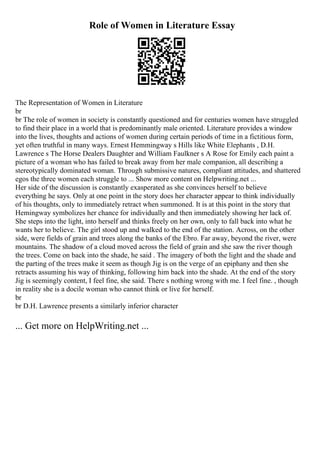 Role of Women in Literature Essay
The Representation of Women in Literature
br
br The role of women in society is constantly questioned and for centuries women have struggled
to find their place in a world that is predominantly male oriented. Literature provides a window
into the lives, thoughts and actions of women during certain periods of time in a fictitious form,
yet often truthful in many ways. Ernest Hemmingway s Hills like White Elephants , D.H.
Lawrence s The Horse Dealers Daughter and William Faulkner s A Rose for Emily each paint a
picture of a woman who has failed to break away from her male companion, all describing a
stereotypically dominated woman. Through submissive natures, compliant attitudes, and shattered
egos the three women each struggle to ... Show more content on Helpwriting.net ...
Her side of the discussion is constantly exasperated as she convinces herself to believe
everything he says. Only at one point in the story does her character appear to think individually
of his thoughts, only to immediately retract when summoned. It is at this point in the story that
Hemingway symbolizes her chance for individually and then immediately showing her lack of.
She steps into the light, into herself and thinks freely on her own, only to fall back into what he
wants her to believe. The girl stood up and walked to the end of the station. Across, on the other
side, were fields of grain and trees along the banks of the Ebro. Far away, beyond the river, were
mountains. The shadow of a cloud moved across the field of grain and she saw the river though
the trees. Come on back into the shade, he said . The imagery of both the light and the shade and
the parting of the trees make it seem as though Jig is on the verge of an epiphany and then she
retracts assuming his way of thinking, following him back into the shade. At the end of the story
Jig is seemingly content, I feel fine, she said. There s nothing wrong with me. I feel fine. , though
in reality she is a docile woman who cannot think or live for herself.
br
br D.H. Lawrence presents a similarly inferior character
... Get more on HelpWriting.net ...
 