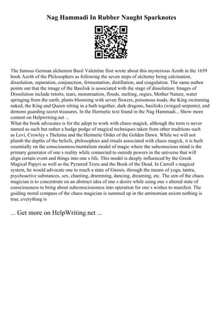 Nag Hammadi In Rubber Naught Sparknotes
The famous German alchemist Basil Valentine first wrote about this mysterious Azoth in the 1659
book Azoth of the Philosophers as following the seven steps of alchemy being calcination,
dissolution, separation, conjunction, fermentation, distillation, and coagulation. The same author
points out that the image of the Basilisk is associated with the stage of dissolution: Images of
Dissolution include retorts, tears, menstruation, floods, melting, orgies, Mother Nature, water
springing from the earth, plants blooming with seven flowers, poisonous toads, the King swimming
naked, the King and Queen sitting in a bath together, dark dragons, basilisks (winged serpents), and
demons guarding secret treasures. In the Hermetic text found in the Nag Hammadi... Show more
content on Helpwriting.net ...
What the book advocates is for the adept to work with chaos magick, although the term is never
named as such but rather a hodge podge of magical techniques taken from other traditions such
as Levi, Crowley s Thelema and the Hermetic Order of the Golden Dawn. While we will not
plumb the depths of the beliefs, philosophies and rituals associated with chaos magick, it is built
essentially on the consciousness/mentalism model of magic where the subconscious mind is the
primary generator of one s reality while connected to outside powers in the universe that will
align certain event and things into one s life. This model is deeply influenced by the Greek
Magical Papyri as well as the Pyramid Texts and the Book of the Dead. In Carroll s magical
system, he would advocate one to reach a state of Gnosis, through the means of yoga, tantra,
psychoactive substances, sex, chanting, drumming, dancing, dreaming, etc. The aim of the chaos
magician is to concentrate on an abstract idea of one s desire while using one s altered state of
consciousness to bring about subconsciousness into operation for one s wishes to manifest. The
guiding moral compass of the chaos magician is summed up in the antinomian axiom nothing is
true, everything is
... Get more on HelpWriting.net ...
 