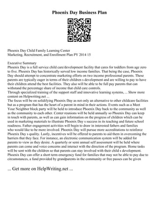 Phoenix Day Business Plan
Phoenix Day Child Family Learning Center
Marketing, Recruitment, and Enrollment Plan PY 2014 15
Executive Summary
Phoenix Day is a full service child care/development facility that cares for toddlers from age zero
to five. Phoenix Day has historically served low income families. That being the case, Phoenix
Day should attempt to concentrate marketing efforts on two income professional parents. These
parents are typically eager in terms of their children s development and are willing to pay to have
their children attend the best facilities. They also will be able to be full pay parents that can
withstand the percentage share of income that child care controls.
Through specialized training of the support staff and innovative learning systems, ... Show more
content on Helpwriting.net ...
The focus will be on solidifying Phoenix Day as not only an alternative to other childcare facilities
but as a program that has the heart of a parent in mind in their actions. Events such as a Meet
Your Neighbor block party will be held to introduce Phoenix Day back to the community as well
as the community to each other. Center reunions will be held annually so Phoenix Day can keep
in touch with parents, as well as can gain information on the progress of children which can be
used in marketing materials to illustrate Phoenix Day s success in its teaching and future school
readiness. Father engagement activities will begin to draw in interested fathers and families
who would like to be more involved. Phoenix Day will pursue more accreditations to reinforce
Phoenix Day s quality. Lastly, incentives will be offered to parents to aid them in overcoming the
barriers that they face. For instance, an electronic communication system will be added for
parents to view as they desire. A quarterly or semi annual self assessment will be held where
parents can come and voice concerns and interact with the direction of the program. Home tasks
will be sent with the children so that parents can stay involved with their child s development.
Phoenix Day can offer a short term emergency fund for families that may not be able to pay due to
circumstances, a fund provided by grandparents in the community or free passes can be given
... Get more on HelpWriting.net ...
 