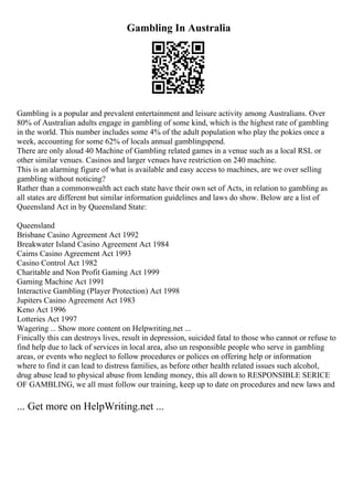 Gambling In Australia
Gambling is a popular and prevalent entertainment and leisure activity among Australians. Over
80% of Australian adults engage in gambling of some kind, which is the highest rate of gambling
in the world. This number includes some 4% of the adult population who play the pokies once a
week, accounting for some 62% of locals annual gamblingspend.
There are only aloud 40 Machine of Gambling related games in a venue such as a local RSL or
other similar venues. Casinos and larger venues have restriction on 240 machine.
This is an alarming figure of what is available and easy access to machines, are we over selling
gambling without noticing?
Rather than a commonwealth act each state have their own set of Acts, in relation to gambling as
all states are different but similar information guidelines and laws do show. Below are a list of
Queensland Act in by Queensland State:
Queensland
Brisbane Casino Agreement Act 1992
Breakwater Island Casino Agreement Act 1984
Cairns Casino Agreement Act 1993
Casino Control Act 1982
Charitable and Non Profit Gaming Act 1999
Gaming Machine Act 1991
Interactive Gambling (Player Protection) Act 1998
Jupiters Casino Agreement Act 1983
Keno Act 1996
Lotteries Act 1997
Wagering ... Show more content on Helpwriting.net ...
Finically this can destroys lives, result in depression, suicided fatal to those who cannot or refuse to
find help due to lack of services in local area, also un responsible people who serve in gambling
areas, or events who neglect to follow procedures or polices on offering help or information
where to find it can lead to distress families, as before other health related issues such alcohol,
drug abuse lead to physical abuse from lending money, this all down to RESPONSIBLE SERICE
OF GAMBLING, we all must follow our training, keep up to date on procedures and new laws and
... Get more on HelpWriting.net ...
 