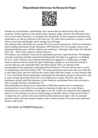 Dispositional Inference In Research Paper
Humans are social thinkers, and therefore, have actions that are influenced by their social
situations. Social cognition is how people select, interpret, judge, and store the information they
receive from others. Basically, we remember the information we deem important and that means
something to us, and use shortcuts to fill in the rest. We utilize these shortcuts to conserve mental
effort, to save time and thought, and to manage our self image.
One shortcut many individuals use is going off of our current expectations, which can sometimes
lead to holding stereotypes (Trope Thompson, 1997) (Kenrick 76). For example, when I went
tailgating freshman year, I did this without even realizing it. Although I didn t know the fraternity
boys who ... Show more content on Helpwriting.net ...
For instance, one weekend I witnessed an acquaintance get into a fight downtown. The thoughts
of people seeing this probably ranged from thinking this individual was aggressive, to thinking
he was a victim. However, knowing this individual as an aggressive, confident guy, I simply
made an inference that he started the fight. Surprisingly enough, to me at least, he said that it
was the other guy who started the fight, and others agreed. This is an epitome of the
correspondence bias improperly using dispositional inferences. This can also be seen in a study
by Edward Jones and Victor Harris, 1967. The study participants read essays that were either pro
or anti Fidel Castro, and were told that the writers either chose their stance, or were forced to take
it. You would think that the participants would judge the individuals who got to choose their side
as more strongly biased than those who were simply given a stance. However, the study
participants actually paid little attention to their situations, and deemed those who were given a
side as strongly biased as well (Kenrick 78).
Galen Bodenhausen showed in his experiments (1990) that someone who is considered a
morning person is more likely to use cognitive shortcuts at night, and vice versa. Being a
morning person, I can definitely see this apply in my life. I tend to be exhausted when nighttime
comes, so I use shortcuts to to save as much energy as possible. Since I ve been aware of this, I
ve taken note of it, and try to be more mindful of these shortcuts at night. I also try and push
myself to study in the day instead of night, as this is when my brain is the most active and more
likely to soak up the
... Get more on HelpWriting.net ...
 