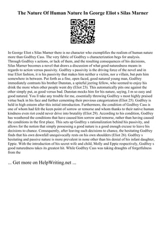 The Nature Of Human Nature In George Eliot s Silas Marner
In George Eliot s Silas Marner there is no character who exemplifies the realism of human nature
more than Godfrey Cass. The very fabric of Godfrey s characterization begs for analysis.
Through Godfrey s actions, or lack of them, and the resulting consequences of his decisions,
Silas Marner becomes a novel that draws a discussion of what good naturedness means in
regards to action versus passivity. Godfrey s passivity is the driving force of the novel and in
true Eliot fashion, it is his passivity that makes him neither a victim, nor a villain, but puts him
somewhere in between. Put forth as a fine, open faced, good natured young man, Godfrey
immediately contrasts his brother Dunstan, a spiteful jeering fellow, who seemed to enjoy his
drink the more when other people went dry (Eliot 23). This automatically pits one against the
other simply put, as good versus bad. Dunstan mocks him for his nature, saying, I m so easy and
good natured. You ll take any trouble for me, essentially throwing Godfrey s most highly praised
virtue back in his face and further cementing their previous categorization (Eliot 25). Godfrey is
held in high esteem after this initial introduction. Furthermore, the condition of Godfrey Cass is
one of whom had felt the keen point of sorrow or remorse and whom thanks to their native human
kindness even riot could never drive into brutality (Eliot 29). According to his condition, Godfrey
has weathered the conditions that have caused him sorrow and remorse, rather than having caused
the conditions in the first place. This sets up Godfrey s rationalization behind his passivity, and
allows for the notion that simply possessing a good nature is a good enough excuse to leave his
decisions to chance. Consequently, after leaving such decisions to chance, the hesitating Godfrey
finds that his own downfall unequivocally rests on his own shoulders (Eliot 26). Godfrey s
hesitating and passive nature is more prevalent in none other than his denial of his infant daughter,
Eppie. With the introduction of his secret wife and child, Molly and Eppie respectively, Godfrey s
good naturedness takes its greatest hit. While Godfrey Cass was taking draughts of forgetfulness
from the
... Get more on HelpWriting.net ...
 