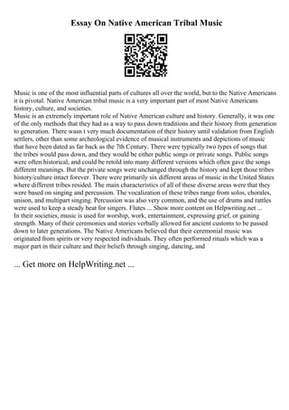 Essay On Native American Tribal Music
Music is one of the most influential parts of cultures all over the world, but to the Native Americans
it is pivotal. Native American tribal music is a very important part of most Native Americans
history, culture, and societies.
Music is an extremely important role of Native American culture and history. Generally, it was one
of the only methods that they had as a way to pass down traditions and their history from generation
to generation. There wasn t very much documentation of their history until validation from English
settlers, other than some archeological evidence of musical instruments and depictions of music
that have been dated as far back as the 7th Century. There were typically two types of songs that
the tribes would pass down, and they would be either public songs or private songs. Public songs
were often historical, and could be retold into many different versions which often gave the songs
different meanings. But the private songs were unchanged through the history and kept those tribes
history/culture intact forever. There were primarily six different areas of music in the United States
where different tribes resided. The main characteristics of all of these diverse areas were that they
were based on singing and percussion. The vocalization of these tribes range from solos, chorales,
unison, and multipart singing. Percussion was also very common, and the use of drums and rattles
were used to keep a steady beat for singers. Flutes ... Show more content on Helpwriting.net ...
In their societies, music is used for worship, work, entertainment, expressing grief, or gaining
strength. Many of their ceremonies and stories verbally allowed for ancient customs to be passed
down to later generations. The Native Americans believed that their ceremonial music was
originated from spirits or very respected individuals. They often performed rituals which was a
major part in their culture and their beliefs through singing, dancing, and
... Get more on HelpWriting.net ...
 
