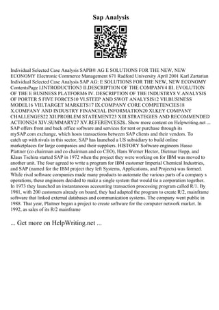 Sap Analysis
Individual Selected Case Analysis SAPВ® AG E SOLUTIONS FOR THE NEW, NEW
ECONOMY Electronic Commerce Management 671 Radford University April 2001 Karl Zartarian
Individual Selected Case Analysis SAP AG: E SOLUTIONS FOR THE NEW, NEW ECONOMY
ContentsPage I.INTRODUCTION3 II.DESCRIPTION OF THE COMPANY4 III. EVOLUTION
OF THE E BUSINESS PLATFORM6 IV. DESCRIPTION OF THE INDUSTRY8 V.ANALYSIS
OF PORTER S FIVE FORCES10 VI.STEEP AND SWOT ANALYSIS12 VII.BUSINESS
MODEL16 VIII.TARGET MARKETS17 IX.COMPANY CORE COMPETENCIES18
X.COMPANY AND INDUSTRY FINANCIAL INFORMATION20 XI.KEY COMPANY
CHALLENGES22 XII.PROBLEM STATEMENT23 XIII.STRATEGIES AND RECOMMENDED
ACTIONS24 XIV.SUMMARY27 XV.REFERENCES28
... Show more content on Helpwriting.net ...
SAP offers front and back office software and services for rent or purchase through its
mySAP.com exchange, which hosts transactions between SAP clients and their vendors. To
catch up with rivals in this sector, SAP has launched a US subsidiary to build online
marketplaces for large companies and their suppliers. HISTORY Software engineers Hasso
Plattner (co chairman and co chairman and co CEO), Hans Werner Hector, Dietmar Hopp, and
Klaus Tschira started SAP in 1972 when the project they were working on for IBM was moved to
another unit. The four agreed to write a program for IBM customer Imperial Chemical Industries,
and SAP (named for the IBM project they left Systems, Applications, and Projects) was formed.
While rival software companies made many products to automate the various parts of a company s
operations, these engineers decided to make a single system that would tie a corporation together.
In 1973 they launched an instantaneous accounting transaction processing program called R/1. By
1981, with 200 customers already on board, they had adapted the program to create R/2, mainframe
software that linked external databases and communication systems. The company went public in
1988. That year, Plattner began a project to create software for the computer network market. In
1992, as sales of its R/2 mainframe
... Get more on HelpWriting.net ...
 