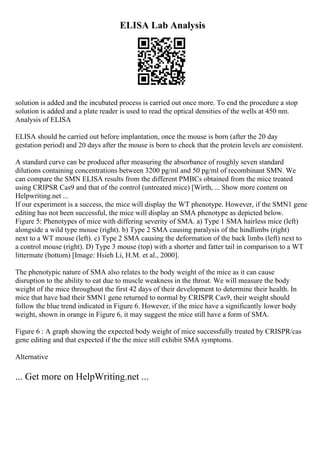 ELISA Lab Analysis
solution is added and the incubated process is carried out once more. To end the procedure a stop
solution is added and a plate reader is used to read the optical densities of the wells at 450 nm.
Analysis of ELISA
ELISA should be carried out before implantation, once the mouse is born (after the 20 day
gestation period) and 20 days after the mouse is born to check that the protein levels are consistent.
A standard curve can be produced after measuring the absorbance of roughly seven standard
dilutions containing concentrations between 3200 pg/ml and 50 pg/ml of recombinant SMN. We
can compare the SMN ELISA results from the different PMBCs obtained from the mice treated
using CRIPSR Cas9 and that of the control (untreated mice) [Wirth, ... Show more content on
Helpwriting.net ...
If our experiment is a success, the mice will display the WT phenotype. However, if the SMN1 gene
editing has not been successful, the mice will display an SMA phenotype as depicted below.
Figure 5: Phenotypes of mice with differing severity of SMA. a) Type 1 SMA hairless mice (left)
alongside a wild type mouse (right). b) Type 2 SMA causing paralysis of the hindlimbs (right)
next to a WT mouse (left). c) Type 2 SMA causing the deformation of the back limbs (left) next to
a control mouse (right). D) Type 3 mouse (top) with a shorter and fatter tail in comparison to a WT
littermate (bottom) [Image: Hsieh Li, H.M. et al., 2000].
The phenotypic nature of SMA also relates to the body weight of the mice as it can cause
disruption to the ability to eat due to muscle weakness in the throat. We will measure the body
weight of the mice throughout the first 42 days of their development to determine their health. In
mice that have had their SMN1 gene returned to normal by CRISPR Cas9, their weight should
follow the blue trend indicated in Figure 6. However, if the mice have a significantly lower body
weight, shown in orange in Figure 6, it may suggest the mice still have a form of SMA.
Figure 6 : A graph showing the expected body weight of mice successfully treated by CRISPR/cas
gene editing and that expected if the the mice still exhibit SMA symptoms.
Alternative
... Get more on HelpWriting.net ...
 