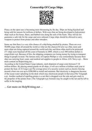 Censorship Of Cargo Ships
Piracy on the open seas is becoming more threatening by the day. Ships are being hijacked and
being sold for ransom for millions of dollars. With ways that are being developed to help protect
ships such as fire hoses, flares, and barbed wire along the rails of the boats. They still do not
guarantee a safe ride for the cargo and crew onboard. Cargo ships should be allowed to carry
weapons to protect from pirates and other intruders.
Some say that there is a very slim chance of a ship being attacked by pirates. There are over
50,000 cargo ships all around the world so what are the chances?(Curry n.p.) But, more and
more ships are being captured around the world each day and those ships need to be protected
271 ships were hijacked off the coast of Somalia in 2009, which is over 500 million dollars is
cargo.(Gale n.p). Because of this, the shipping companies are losing money by trying to transport
things to people in need. The famous story of Captain Phillips is very extraordinary because their
ship was carrying food, water, and medical aid supplies to people in Africa. (US. Navy n.p)... Show
more content on Helpwriting.net ...
According to the United States Cargo industry, each shipment of cargo costs between 5 10
million dollars. By placing armed guards on all ships, it will save million of dollars each year to
protect the boat. (U.S Cargo n.p).The average price of a security system such as electric fencing
around a boat can cost up to $200,000 to install and maintain. But electricity is dangerous because
of the ocean water splashing on the deck which may electrocute people in that area.(The Telegraph
n.p). Another method of repelling pirates is a net that is dropped over the side and gets stuck in
the propeller of the pirates boat. (The Telegraph n.p) Animals may be caught in the net and be left to
suffer in the tangling
... Get more on HelpWriting.net ...
 
