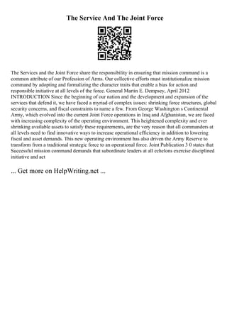 The Service And The Joint Force
The Services and the Joint Force share the responsibility in ensuring that mission command is a
common attribute of our Profession of Arms. Our collective efforts must institutionalize mission
command by adopting and formalizing the character traits that enable a bias for action and
responsible initiative at all levels of the force. General Martin E. Dempsey, April 2012
INTRODUCTION Since the beginning of our nation and the development and expansion of the
services that defend it, we have faced a myriad of complex issues: shrinking force structures, global
security concerns, and fiscal constraints to name a few. From George Washington s Continental
Army, which evolved into the current Joint Force operations in Iraq and Afghanistan, we are faced
with increasing complexity of the operating environment. This heightened complexity and ever
shrinking available assets to satisfy these requirements, are the very reason that all commanders at
all levels need to find innovative ways to increase operational efficiency in addition to lowering
fiscal and asset demands. This new operating environment has also driven the Army Reserve to
transform from a traditional strategic force to an operational force. Joint Publication 3 0 states that
Successful mission command demands that subordinate leaders at all echelons exercise disciplined
initiative and act
... Get more on HelpWriting.net ...
 