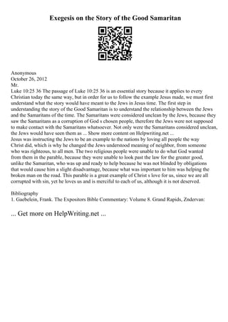 Exegesis on the Story of the Good Samaritan
Anonymous
October 26, 2012
Mr.
Luke 10:25 36 The passage of Luke 10:25 36 is an essential story because it applies to every
Christian today the same way, but in order for us to follow the example Jesus made, we must first
understand what the story would have meant to the Jews in Jesus time. The first step in
understanding the story of the Good Samaritan is to understand the relationship between the Jews
and the Samaritans of the time. The Samaritans were considered unclean by the Jews, because they
saw the Samaritans as a corruption of God s chosen people, therefore the Jews were not supposed
to make contact with the Samaritans whatsoever. Not only were the Samaritans considered unclean,
the Jews would have seen them as ... Show more content on Helpwriting.net ...
Jesus was instructing the Jews to be an example to the nations by loving all people the way
Christ did, which is why he changed the Jews understood meaning of neighbor, from someone
who was righteous, to all men. The two religious people were unable to do what God wanted
from them in the parable, because they were unable to look past the law for the greater good,
unlike the Samaritan, who was up and ready to help because he was not blinded by obligations
that would cause him a slight disadvantage, because what was important to him was helping the
broken man on the road. This parable is a great example of Christ s love for us, since we are all
corrupted with sin, yet he loves us and is merciful to each of us, although it is not deserved.
Bibliography
1. Gaebelein, Frank. The Expositors Bible Commentary: Volume 8. Grand Rapids, Zndervan:
... Get more on HelpWriting.net ...
 
