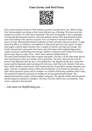 Guns Germs And Steel Essay
Guns, Germs and Steel Essay In 1920 American women were allowed to vote. While in Papa
New Guinea people were trying to find a more efficient way of farming. This shows just how
unequal our world is. So what causes inequality? The cause of inequality is due to geography.
Farming and domesticated animals is where the problem started. After domesticated animals,
came steel leading to the exposure of germs. For a civilization to succeed it needs a steady
source of crops, domesticated animals, production of steel, and early exposure to germs. A huge
factor that affects a civilization s development is what can be grown in your region. An ideal
food supply would be high in protein, have a surplus of calories, and long term storage. The
Fertile Crescent had a spectacular food source; they had wheat which supplied high protein,
surplus of calories, and had long term storage. Smaller civilizations such as Papa New Guinea
harvest sago. Sago is a type of tree... Show more content on Helpwriting.net ...
The armor protected them from other weapons and people. The Inca s on the other hand, did not
have steel because of their wet climate, and no specialists. The Inca s had stone but with the
power of the Spaniards steel the Inca s were defenseless. The Spanish and the Inca s came into
contact and the Spaniards ended up taking all of the inca s land. Due to the latitude of the Inca s
they couldn t produce steel because of the climate and lack of specialists creating inequality once
again. Exposure to epidemic disease affects the development of civilization by immunity; if we
hadn t been exposed to germs such as smallpox we would be still having a problem with it today.
The spanish developed an immunity to smallpox by having domesticated animals. The
domesticated animals actually carried smallpox and germs. The spanish worked with the animals
and developed an immunity to smallpox. The Inca s however ,did not have an immunity. They
weren t exposed to domesticated
... Get more on HelpWriting.net ...
 