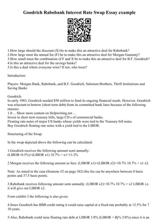 Goodrich Rabobank Interest Rate Swap Essay example
1.How large should the discount (X) be to make this an attractive deal for Rabobank?
2.How large must the annual fee (F) be to make this an attractive deal for Morgan Guaranty?
3.How small must the combination of F and X be to make this an attractive deal for B.F. Goodrich?
4.Is this an attractive deal for the savings banks?
5.Is this a deal where everyone wins? If not, who loses?
Introduction:
Players: Morgan Bank, Rabobank, and B.F. Goodrich, Salomon Brothers, Thrift Institutions and
Saving Banks
Goodrich:
In early 1983, Goodrich needed $50 million to fund its ongoing financial needs. However, Goodrich
was reluctant to borrow (short term debt) from its committed bank lines because of the following
reasons:
1.It ... Show more content on Helpwriting.net ...
Invest in short term treasury bills, large CD s of commercial banks.
Floating rate notes of major US banks whose yields were tied to the Treasury bill notes.
Buy Goodrich floating rate notes with a yield tied to the LIBOR.
Structuring of the Swap:
In the swap depicted above the following can be calculated:
1.Goodrich receives the following amount semi annually:
(LIBOR+0.5%)+(LIBOR x1) 10.7% = x1+11.2%
2.Morgan receives the following amount as fees: (LIBOR x1)+(LIBOR x2)+10.7% 10.7% = x1 x2.
Note: As stated in the case (footnote #2 on page 362) this fee can be anywhere between 8 basis
points and 37.5 basis points.
3.Rabobank receives following amount semi annually: (LIBOR x2)+10.7% 10.7% = x2 LIBOR i.e.
it will give out LIBOR x2.
From exhibit 3 the following is also given:
4.Since Goodrich has BBB credit rating it could raise capital at a fixed rate probably at 12.5% for 7
10 years.
5.Also, Rabobank could raise floating rate debt at LIBOR 1/8% (LIBOR + Вј% 3/8%) since it is an
 