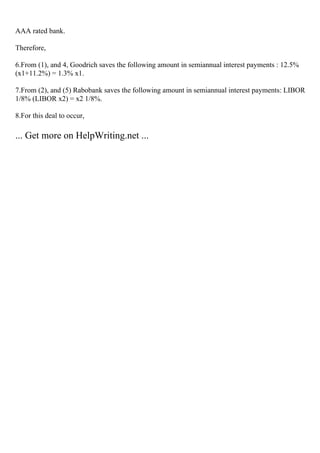 AAA rated bank.
Therefore,
6.From (1), and 4, Goodrich saves the following amount in semiannual interest payments : 12.5%
(x1+11.2%) = 1.3% x1.
7.From (2), and (5) Rabobank saves the following amount in semiannual interest payments: LIBOR
1/8% (LIBOR x2) = x2 1/8%.
8.For this deal to occur,
... Get more on HelpWriting.net ...
 