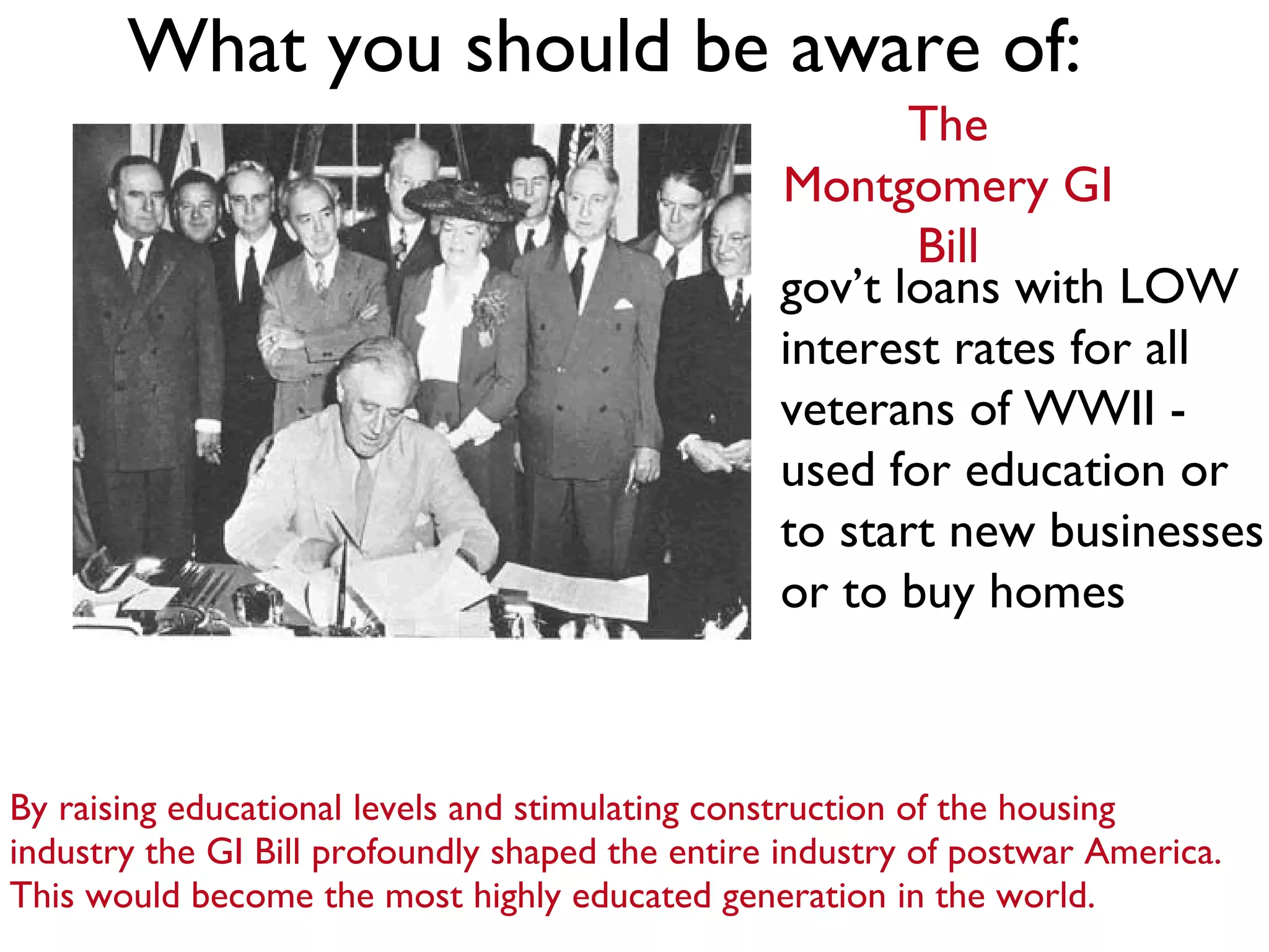 What you should be aware of: By raising educational levels and stimulating construction of the housing industry the GI Bill profoundly shaped the entire industry of postwar America. This would become the most highly educated generation in the world. The Montgomery GI Bill gov’t loans with LOW interest rates for all veterans of WWII - used for education or to start new businesses or to buy homes 