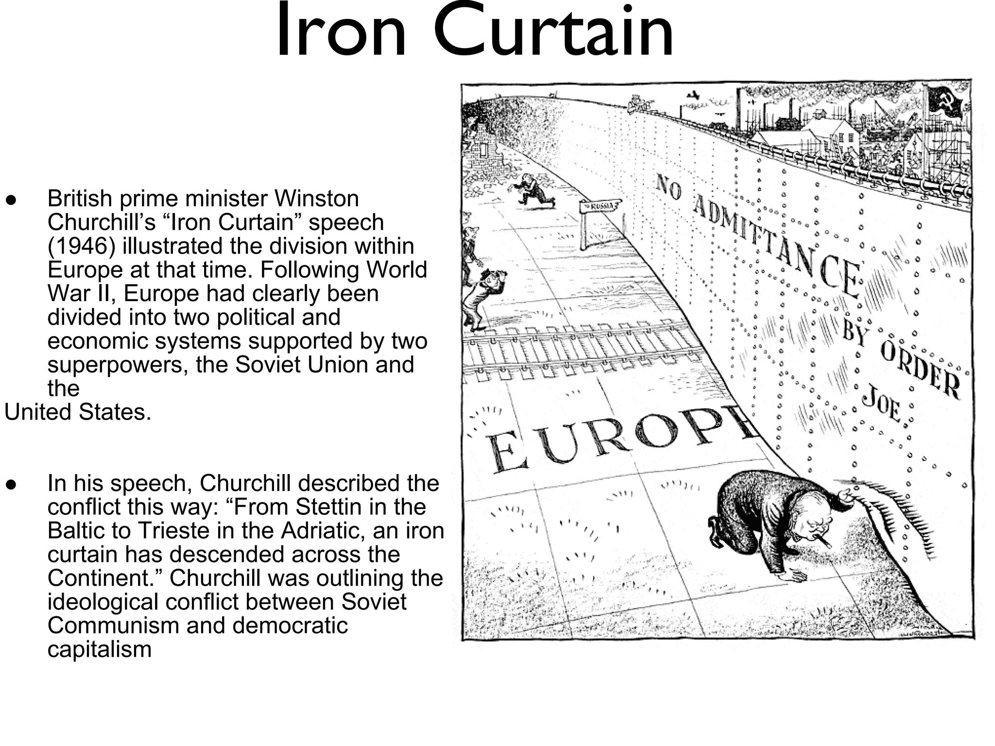 Iron Curtain British prime minister Winston Churchill’s “Iron Curtain” speech (1946) illustrated the division within Europe at that time. Following World War II, Europe had clearly been divided into two political and economic systems supported by two superpowers, the Soviet Union and the  United States.  In his speech, Churchill described the conflict this way: “From Stettin in the Baltic to Trieste in the Adriatic, an iron curtain has descended across the Continent.” Churchill was outlining the ideological conflict between Soviet Communism and democratic capitalism 