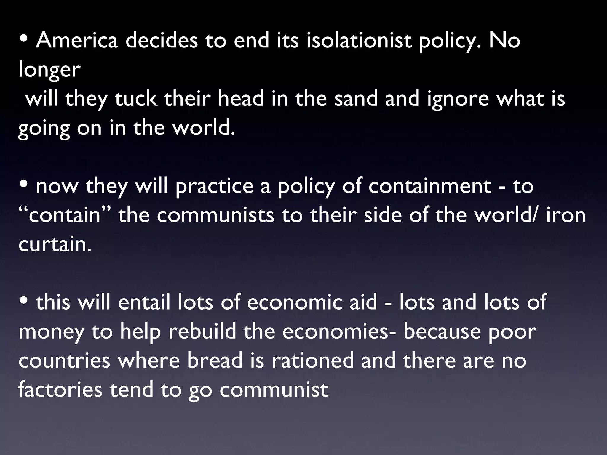 America decides to end its isolationist policy. No longer will they tuck their head in the sand and ignore what is going on in the world. now they will practice a policy of containment - to “contain” the communists to their side of the world/ iron curtain.  this will entail lots of economic aid - lots and lots of money to help rebuild the economies- because poor countries where bread is rationed and there are no factories tend to go communist 