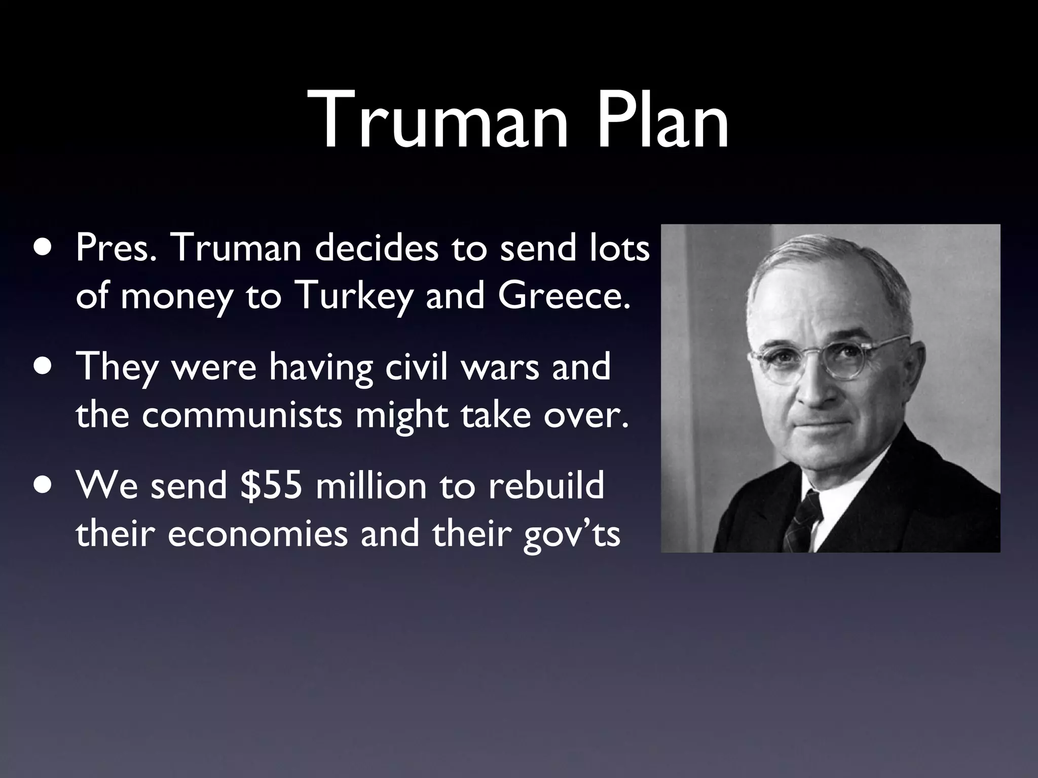 Truman Plan Pres. Truman decides to send lots of money to Turkey and Greece.  They were having civil wars and the communists might take over. We send $55 million to rebuild their economies and their gov’ts 
