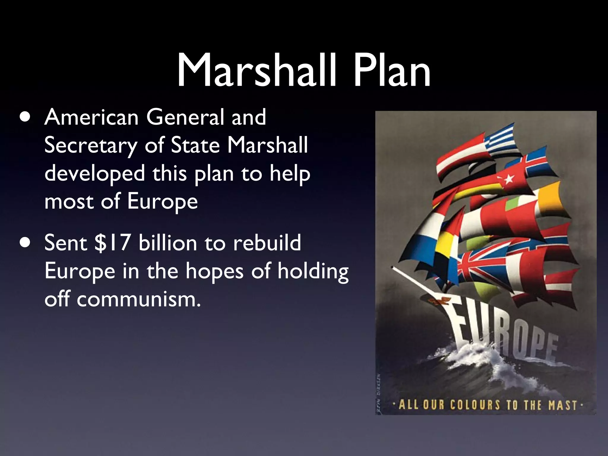 Marshall Plan American General and Secretary of State Marshall developed this plan to help most of Europe Sent $17 billion to rebuild Europe in the hopes of holding off communism. 