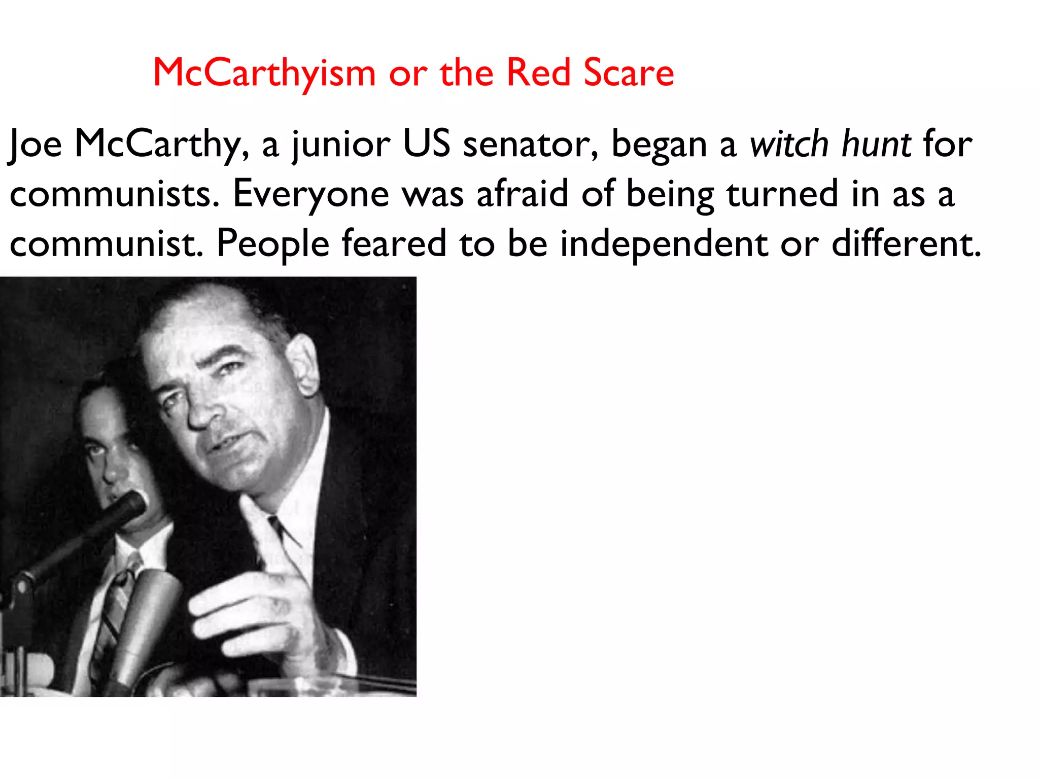 McCarthyism or the Red Scare  Joe McCarthy, a junior US senator, began a  witch hunt  for communists. Everyone was afraid of being turned in as a communist. People feared to be independent or different.  