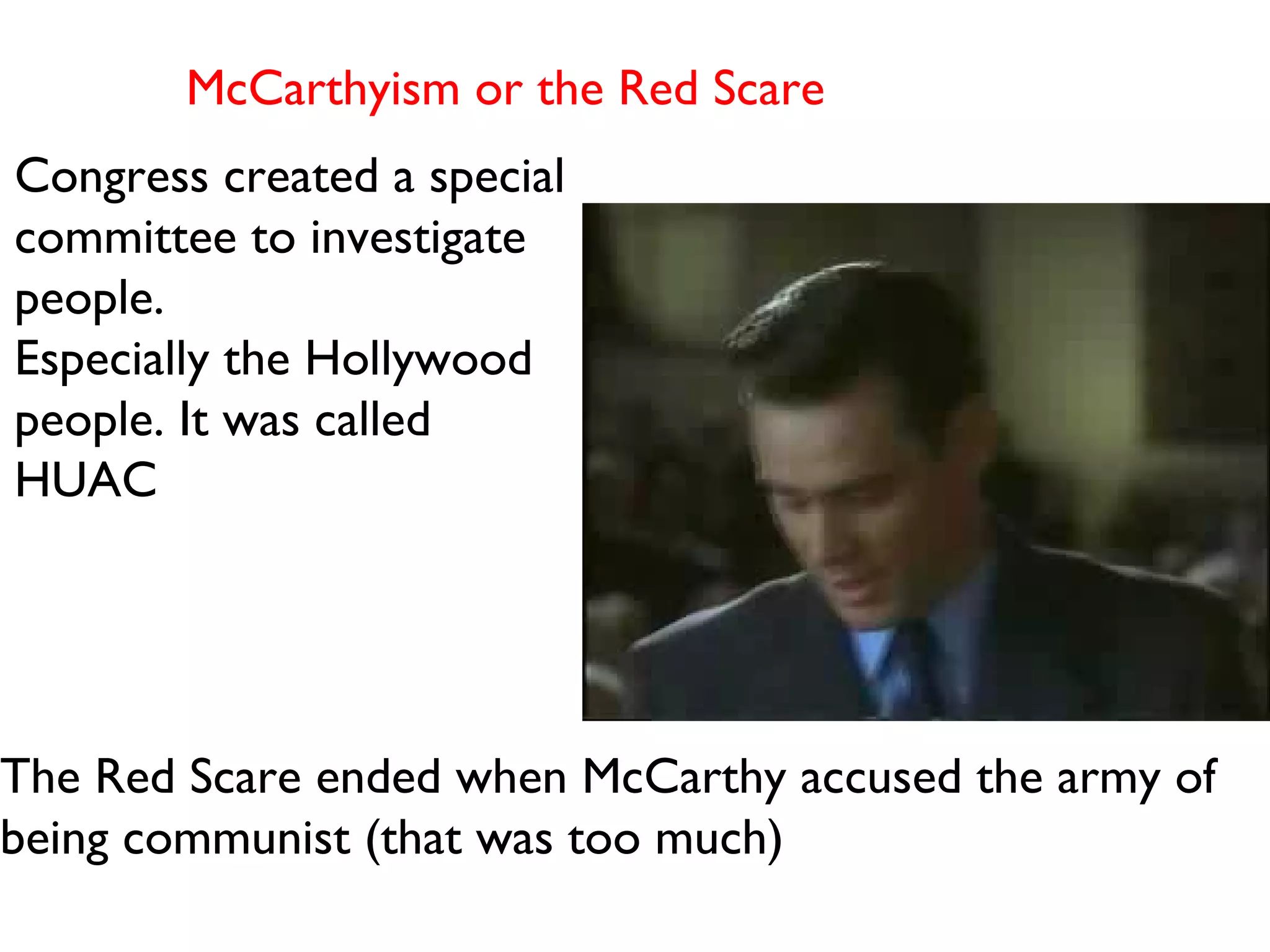 McCarthyism or the Red Scare  Congress created a special committee to investigate people.  Especially the Hollywood people. It was called HUAC The Red Scare ended when McCarthy accused the army of being communist (that was too much) 