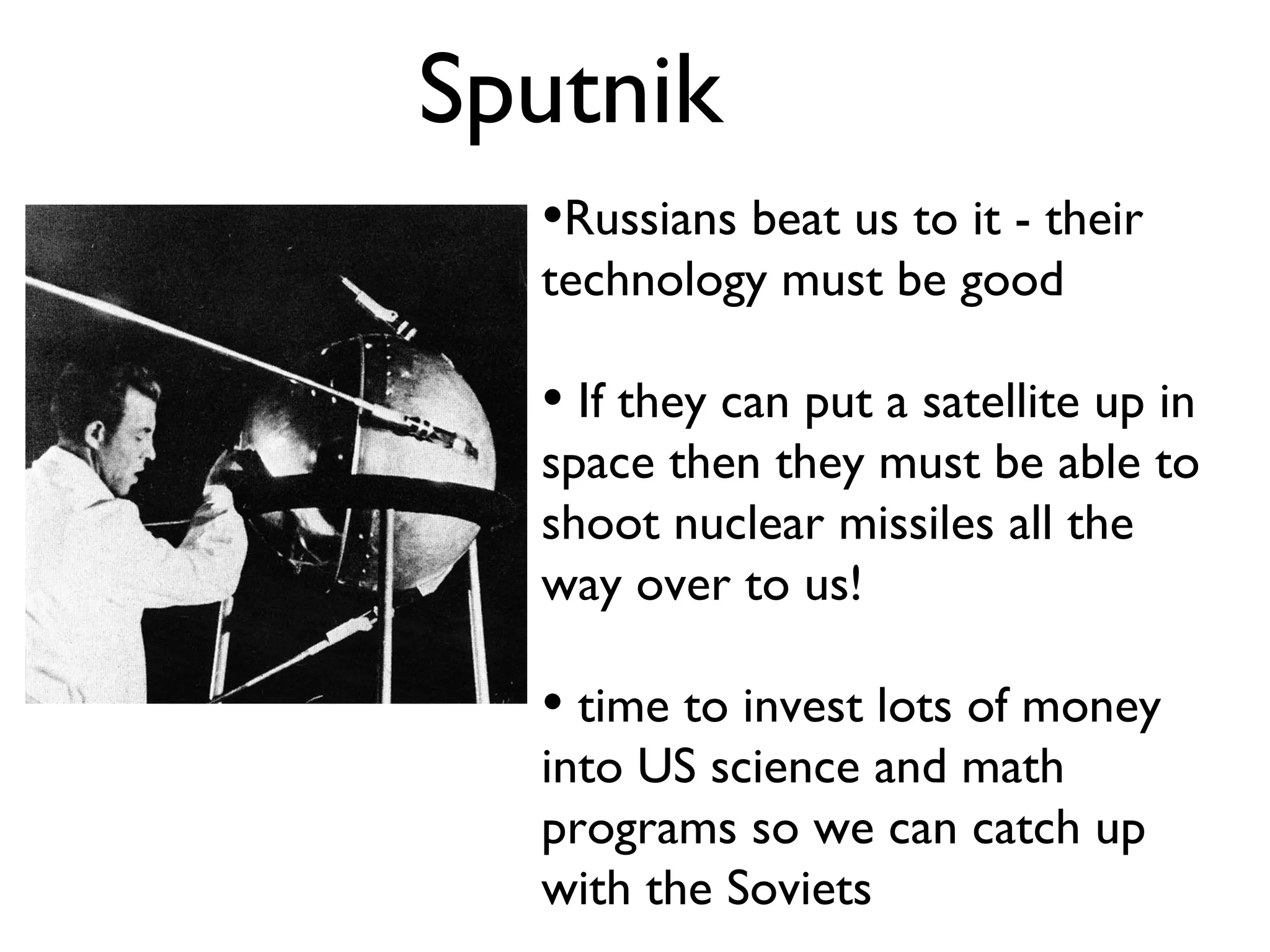 Sputnik Russians beat us to it - their technology must be good If they can put a satellite up in space then they must be able to shoot nuclear missiles all the way over to us! time to invest lots of money into US science and math programs so we can catch up with the Soviets 