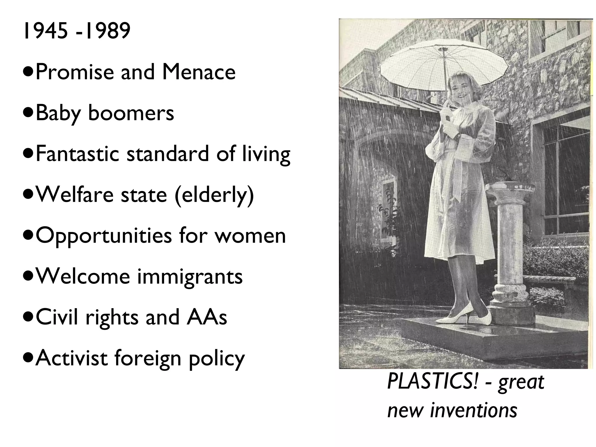 1945 -1989 Promise and Menace Baby boomers Fantastic standard of living Welfare state (elderly) Opportunities for women Welcome immigrants Civil rights and AAs Activist foreign policy PLASTICS! - great new inventions 