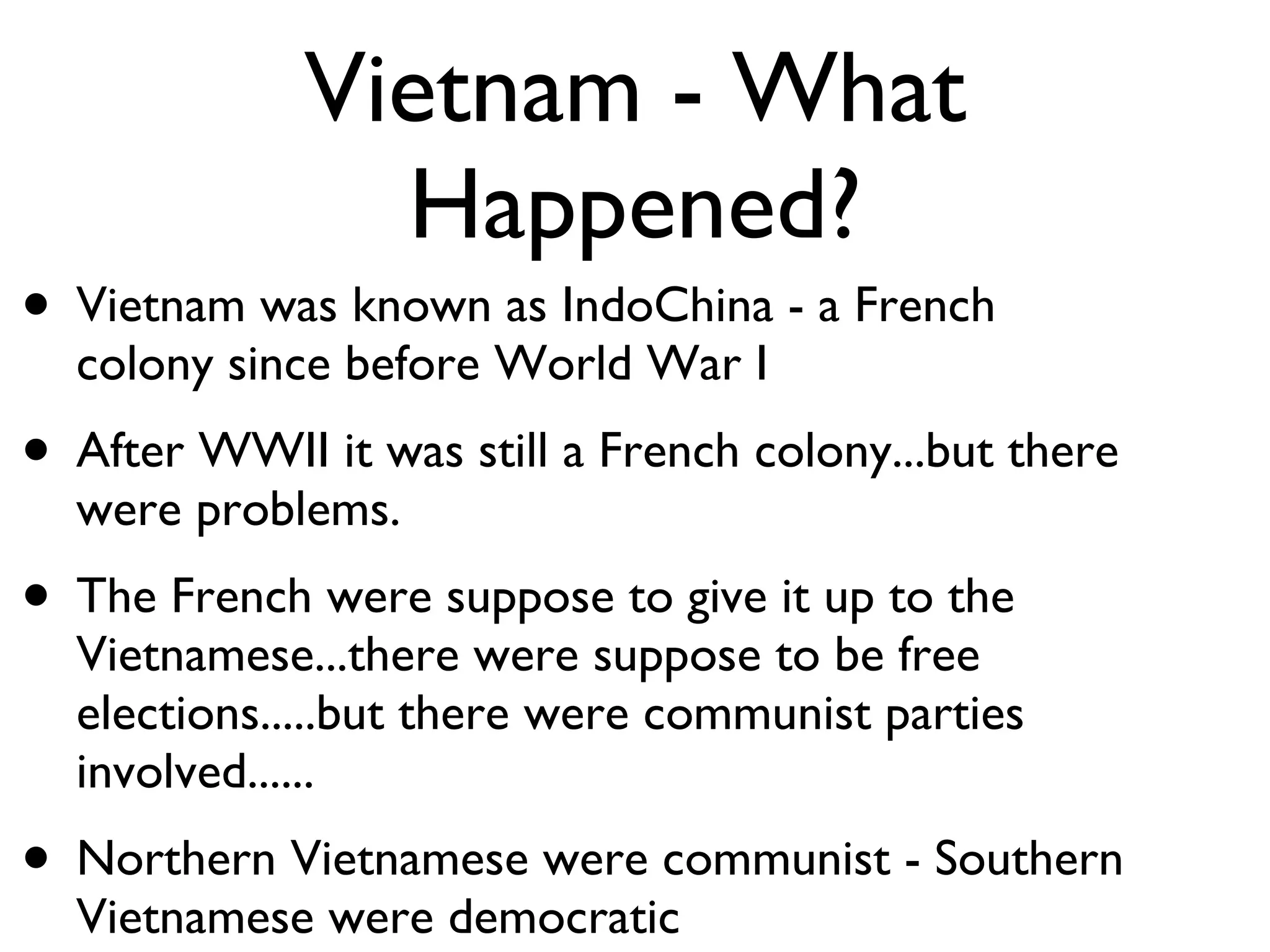 Vietnam - What Happened? Vietnam was known as IndoChina - a French colony since before World War I After WWII it was still a French colony...but there were problems.  The French were suppose to give it up to the Vietnamese...there were suppose to be free elections.....but there were communist parties involved...... Northern Vietnamese were communist - Southern Vietnamese were democratic  